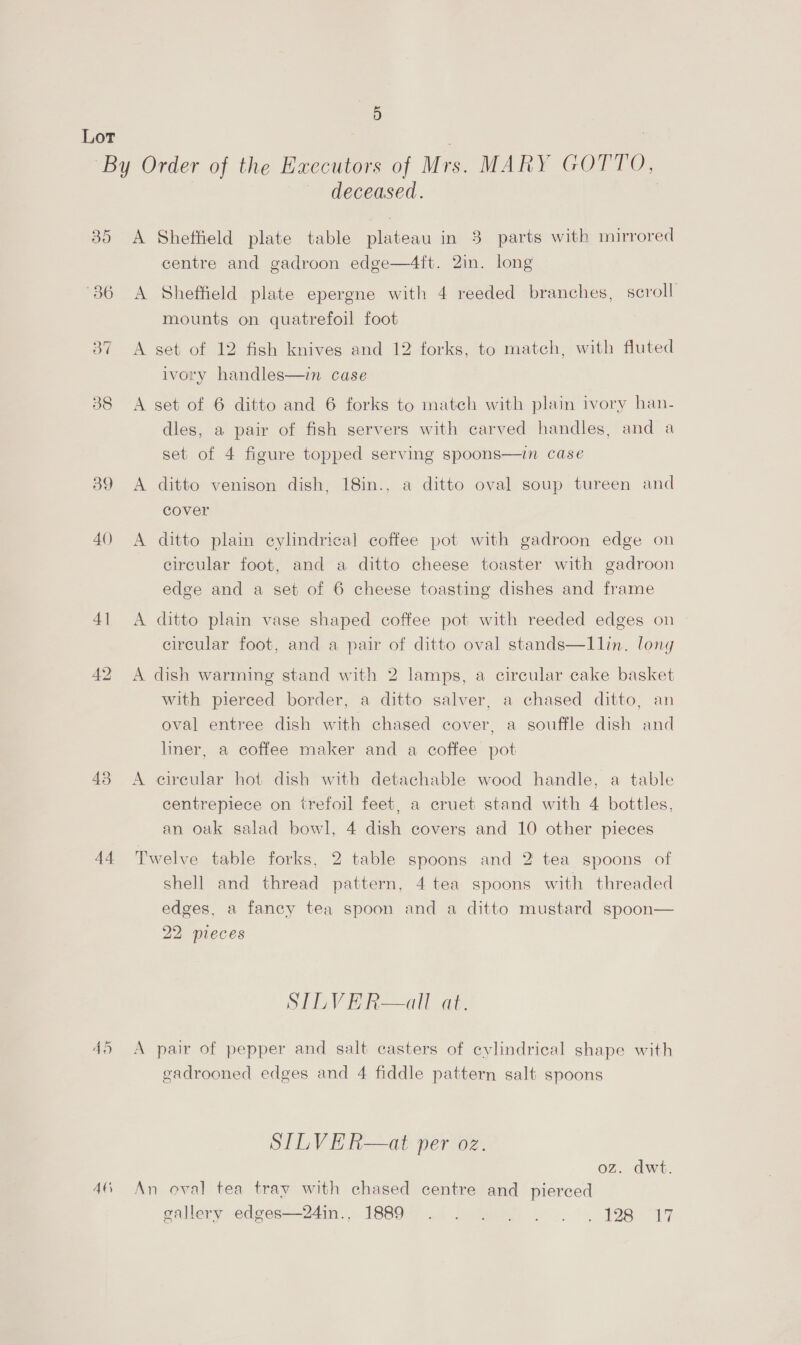 9) Lor : | “By Order of the Executors of Mrs. MARY GOTTO, deceased. | 35 A Sheffield plate table plateau in 3 parts with mirrored centre and gadroon edge—4ft. 2in. long 36 A Sheffield plate epergne with 4 reeded branches, scroll mounts on quatrefoil foot 37 A set of 12 fish knives and 12 forks, to match, with fluted ivory handles—in case 38 <A set of 6 ditto and 6 forks to match with plain ivory han- dles, a pair of fish servers with carved handles, and a set of 4 figure topped serving spoons—in case 39 <A ditto venison dish, 18in., a ditto oval soup tureen and cover 40 <A ditto plain cylindrical coffee pot with gadroon edge on circular foot, and a ditto cheese toaster with gadroon edge and a set of 6 cheese toasting dishes and frame 41 <A ditto plain vase shaped coffee pot with reeded edges on circular foot, and a pair of ditto oval stands—Illin. long 42 A dish warming stand with 2 lamps, a circular cake basket with pierced border, a ditto salver, a chased ditto, an oval entree dish with chased cover, a souffle dish and liner, a coffee maker and a coffee pot 43 <A eireular hot dish with detachable wood handle, a table centrepiece on trefoil feet, a cruet stand with 4 bottles, an oak salad bowl, 4 dish covers and 10 other pieces 44 Twelve table forks, 2 table spoons and 2 tea spoons of shell and thread pattern, 4 tea spoons with threaded edges, a fancy tea spoon and a ditto mustard spoon— 22 pieces SILVER—all at. 45 A pair of pepper and salt casters of cylindrical shape with gadrooned edges and 4 fiddle pattern salt spoons SILVER—at per oz. oz. dwt. 46, An oval tea tray with chased centre and pierced gallery edges—24in., 1889. . . |... . 198 17