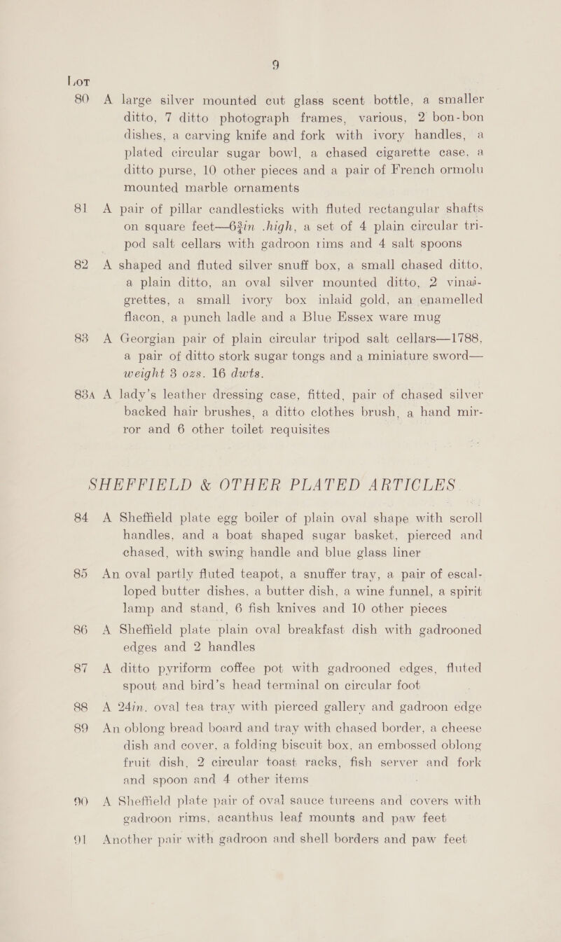 80 81 82 9 A large silver mounted cut glass scent bottle, a smaller ditto, 7 ditto photograph frames, various, 2 bon-bon dishes, a carving knife and fork with ivory handles, a plated circular sugar bowl, a chased cigarette case, a ditto purse, 10 other pieces and a pair of French ormolu mounted marble ornaments on square feet—63in .high, a set of 4 plain circular tri- pod salt cellars with gadroon rims and 4 salt spoons a plain ditto, an oval silver mounted ditto, 2 vinas- grettes, a small ivory box inlaid gold, an enamelled flacon, a punch ladle and a Blue Essex ware mug A Georgian pair of plain circular tripod salt cellars—1788, a pair of ditto stork sugar tongs and a miniature sword— weight 3 ozs. 16 dwts. backed hair brushes, a ditto clothes brush, a hand mir- ror and 6 other toilet requisites 84 90) 91 A Sheffield plate egg boiler of plain oval shape with scroll handles, and a boat shaped sugar basket, pierced and chased, with swing handle and blue glass liner An oval partly fluted teapot, a snuffer tray, a pair of escal- loped butter dishes, a butter dish, a wine funnel, a spirit lamp and stand, 6 fish knives and 10 other pieces A Sheffield plate plain oval breakfast dish with gadrooned edges and 2 handles A ditto pyriform coffee pot with gadrooned edges, fluted spout and bird’s head terminal on circular foot A 24in. oval tea tray with pierced gallery and gadroon edge An oblong bread board and tray with chased border, a cheese dish and cover, a folding biscuit box, an embossed oblong fruit dish, 2 circular toast racks, fish server and fork and spoon and 4 other items A Sheffield plate pair of oval sauce tureens and covers with gadroon rims, acanthus leaf mounts and paw feet Another pair with gadroon and shell borders and paw feet