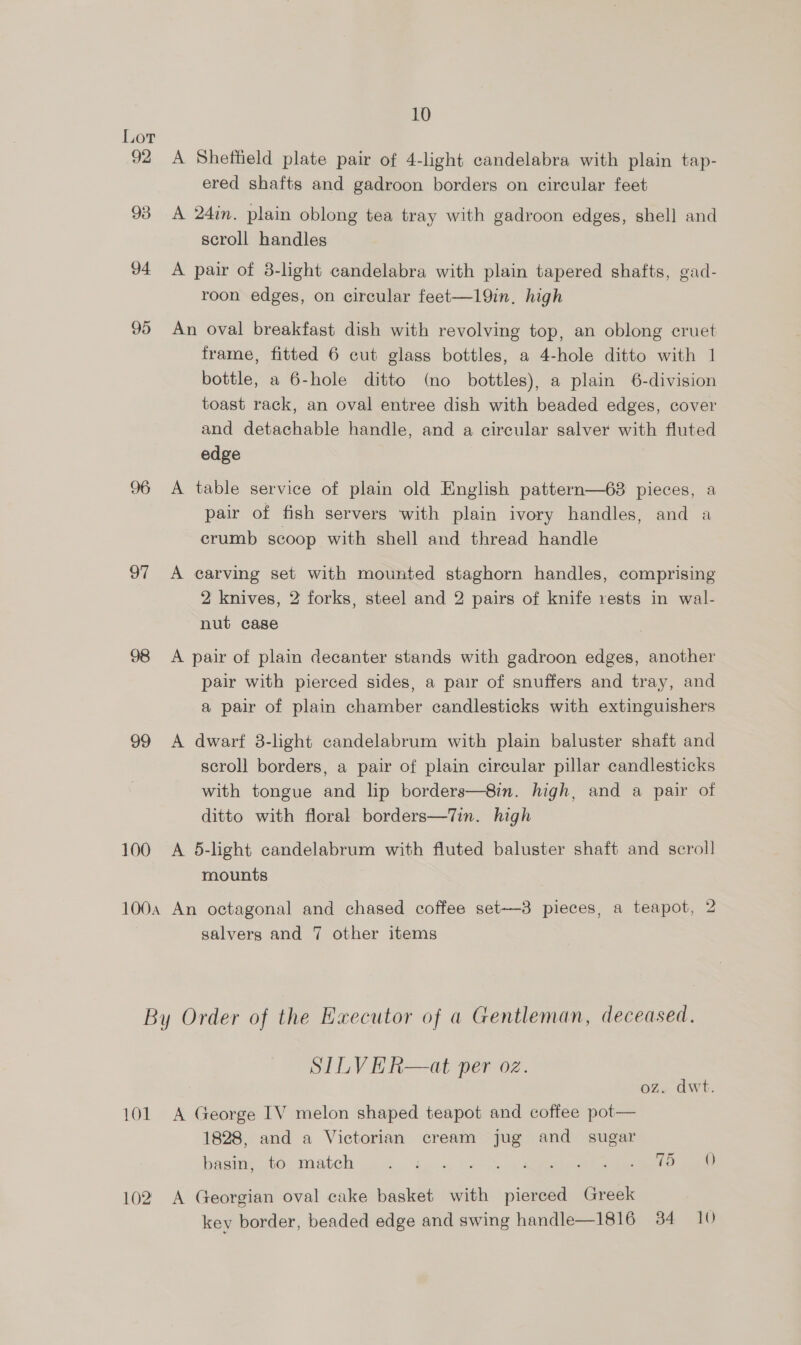 Lor 92 A Sheffield plate pair of 4-light candelabra with plain tap- ered shafts and gadroon borders on circular feet 93 A 24in. plain oblong tea tray with gadroon edges, shell and scroll handles 94 A pair of 8-light candelabra with plain tapered shafts, gad- roon edges, on circular feet—19in. high 95 An oval breakfast dish with revolving top, an oblong cruet frame, fitted 6 cut glass bottles, a 4-hole ditto with 1 bottle, a 6-hole ditto (no bottles), a plain 6-division toast rack, an oval entree dish with beaded edges, cover and detachable handle, and a circular salver with fluted edge 96 A table service of plain old English pattern—63 pieces, a pair of fish servers with plain ivory handles, and a crumb scoop with shell and thread handle 97 <A carving set with mounted staghorn handles, comprising 2 knives, 2 forks, steel and 2 pairs of knife rests in wall- nut cage 98 A pair of plain decanter stands with gadroon edges, another pair with pierced sides, a pair of snuffers and tray, and a pair of plain chamber candlesticks with extinguishers 99 <A dwarf 3-light candelabrum with plain baluster shaft and scroll borders, a pair of plain circular pillar candlesticks with tongue and lip borders—8in. high, and a pair of ditto with floral borders—Tin. high 100 A 5-light candelabrum with fluted baluster shaft and scroll mounts 100a An octagonal and chased coffee set—3 pieces, a teapot, 2 salvers and 7 other items By Order of the Executor of a Gentleman, deceased. SILVHR—at per oz. oz. dwt. 101 A George IV melon shaped teapot and coffee pot— 1828, and a Victorian cream jug and sugar basin, to match a eee ee 102 A Georgian oval cake basket with pierced Greek key border, beaded edge and swing handle—1816 34 10