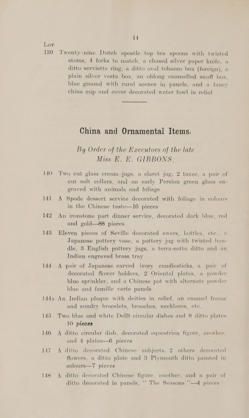 Lot 139 ‘Twenty-nine Dutch apostle top tea spoons with twisted stems, 4 forks to match, a chased silver paper knife, a ditto serviette ring, a ditto oval tobacco box (foreign), a plain silver vesta box, an oblong enamelled snuff box, blue ground with rural scenes in panels, and a fancy china cup and cover decorated water fowl in relief China and Ornamental Items. By Order of the Executors of the late Miss H. E. GIBBONS. 140 Two cut glass cream jugs, a claret jug, 2 tazze, a pair of cut salt cellars, and an early Persian green glass en- graved with animals and foliage 141 A Spode dessert service decorated with foliage in colours in the Chinese taste—16 pieces 142 An ironstone part dinner service, decorated dark blue, red and gold—88 pieces 143 Eleven pieces of Seville decorated ewers, bottles, etc., a Japanese pottery vase, a pottery jug with twisted han- dle, 8 English pottery jugs, a terra-cotta ditto and an Indian engraved brass tray 144 <A pair of Japanese carved ivory candlesticks, a pair of decorated flower holders, 2 Oriental plates, a powder blue sprinkler, and a Chinese pot with alternate powder blue and famille verte panels 1444 An Indian. plaque with deities in relief, an enamel frame and sundry bracelets, brooches, necklaces, etc. 145 Two blue and white Delft circular dishes and 8 ditto plates 10 pieces | 146 A ditto circular dish, decorated equestrian figure, another, and 4 plates—6 pieces 147. A ditto decorated Chinese subjects, 2 others decorated flowers, a ditto plate and 3 Plymouth ditto painted in colours—7 pieces 148 A ditto decorated Chinese figure, another, and a pair of ditto decorated in panels, ‘‘ The Seasons ’’—4 pieces