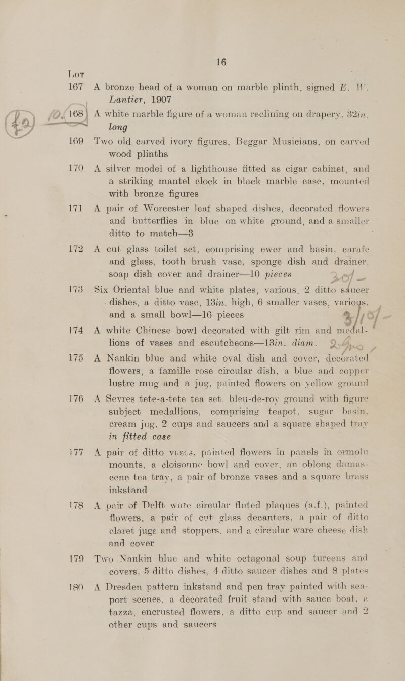 Lot 167 40 {168} | cen OOORE wont, | 171 175 176 wall 179 180 16 A bronze head of a woman on marble plinth, signed E. I. Lantier, 1907 A white marble figure of a woman reclining on drapery, 32in. long T'wo old carved ivory figures, Beggar Musicians, on carved wood plinths A silver model of a lighthouse fitted as cigar cabinet, and a striking mantel clock in black marble case, mounted with bronze figures A pair of Worcester leaf shaped dishes, decorated flowers and butterflies in blue on white ground, and a smaller ditto to match—3 A cut glass toilet set, comprising ewer and basin, carafe and glass, tooth brush vase, sponge dish and drainer, soap dish cover and drainer—10 pieces 2 4 Six Oriental blue and white plates, various, 2 ditto saucer dishes, a ditto vase, 13in. high, 6 smaller vases, various, A white Chinese bow! decorated with gilt rim and medal- 43 lions of vases and escutcheons—13in. diam. 9.6... oP flowers, a famille rose circular dish, a blue and copper lustre mug and a jug, painted flowers on yellow ground A Sevres tete-a-tete tea set, bleu-de-roy ground with figure subject medallions, comprising teapot, sugar basin, cream jug, 2 cups and saucers and a square shaped tray in fitted case A pair of ditto vases, painted flowers in panels in ormoli mounts, a eloisonne bowl and cover, an oblong damas- inkstand A pair of Delft ware circular fluted plaques (a.f.), painted flowers, a pair of cut glass decanters, a pair of ditto claret jugs and stoppers, and a circular ware cheese dish and cover Two Nankin blue and white octagonal soup tureens and A Dresden pattern inkstand and pen tray painted with sea- port scenes, a decorated fruit stand with sauce boat, a tazza, encrusted flowers, a ditto cup and saucer and 2 other cups and saucers wt,