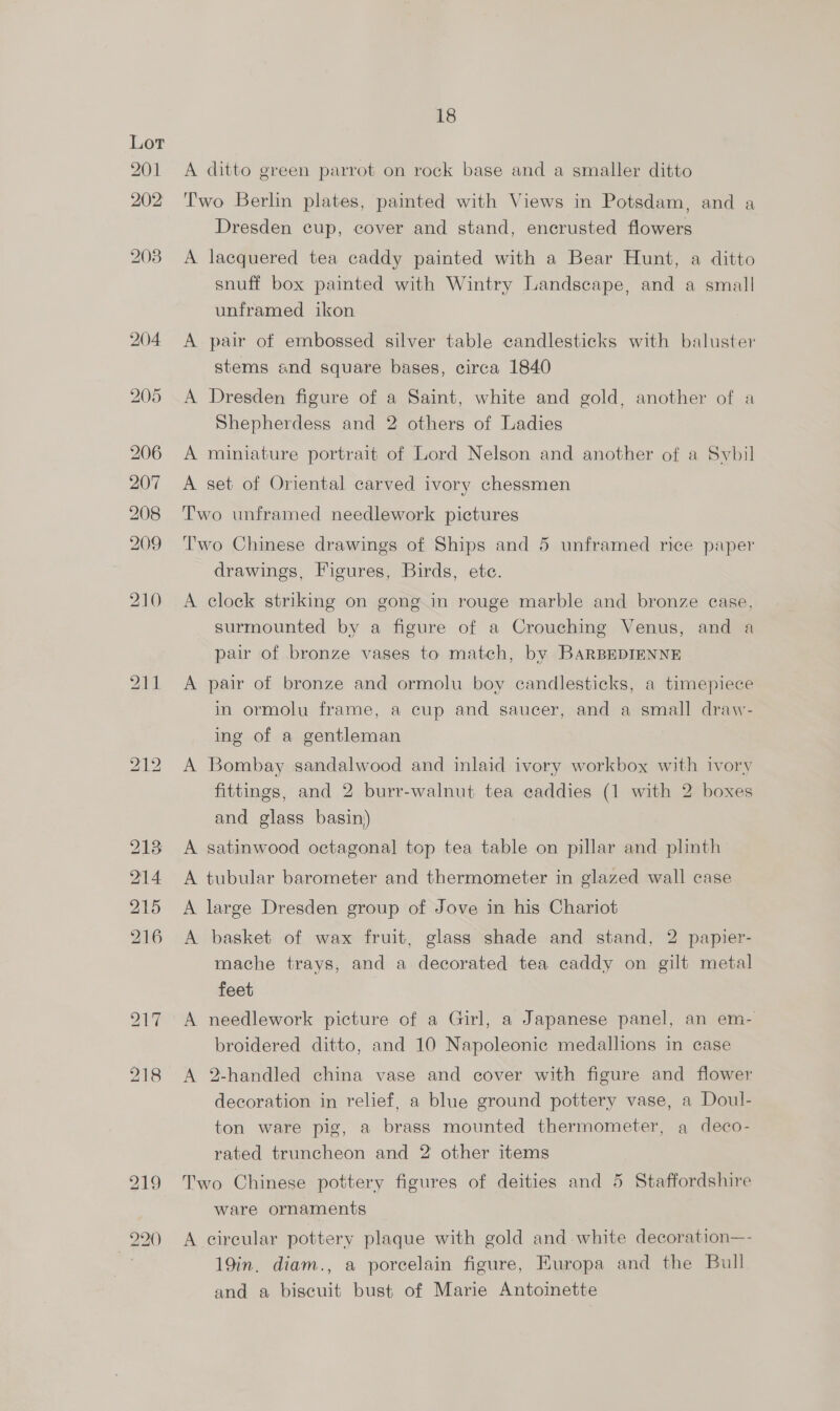 A ditto green parrot on rock base and a smaller ditto Two Berlin plates, painted with Views in Potsdam, and a Dresden cup, cover and stand, encrusted flowers A lacquered tea caddy painted with a Bear Hunt, a ditto snuff box painted with Wintry Landscape, and a small unframed ikon A pair of embossed silver table candlesticks with baluster stems and square bases, circa 1840 A Dresden figure of a Saint, white and gold, another of a Shepherdess and 2 others of Ladies A miniature portrait of Lord Nelson and another of a Sybil A set of Oriental carved ivory chessmen Two unframed needlework pictures Two Chinese drawings of Ships and 5 unframed rice paper drawings, Figures, Birds, ete. A clock striking on gong in rouge marble and bronze case, surmounted by a figure of a Crouching Venus, and a pair of bronze vases to match, by BARBEDIENNE A pair of bronze and ormolu boy candlesticks, a timepiece in ormolu frame, a cup and saucer, and a small draw- ing of a gentleman A Bombay sandalwood and inlaid ivory workbox with ivory fittings, and 2 burr-walnut tea caddies (1 with 2 boxes and glass basin) satinwood octagonal top tea table on pillar and plinth tubular barometer and thermometer in glazed wall case large Dresden group of Jove in his Chariot > i > b> basket of wax fruit, glass shade and stand, 2 papier- mache trays, and a decorated tea caddy on gilt metal feet A needlework picture of a Girl, a Japanese panel, an em- broidered ditto, and 10 Napoleonic medallions in case A 2-handled china vase and cover with figure and flower decoration in relief, a blue ground pottery vase, a Doul- ton ware pig, a brass mounted thermometer, a deco- rated truncheon and 2 other items Two Chinese pottery figures of deities and 5 Staffordshire ware ornaments A circular pottery plaque with gold and white decoration—- 19in. diam., a porcelain figure, Europa and the Bull and a biscuit bust of Marie Antoinette