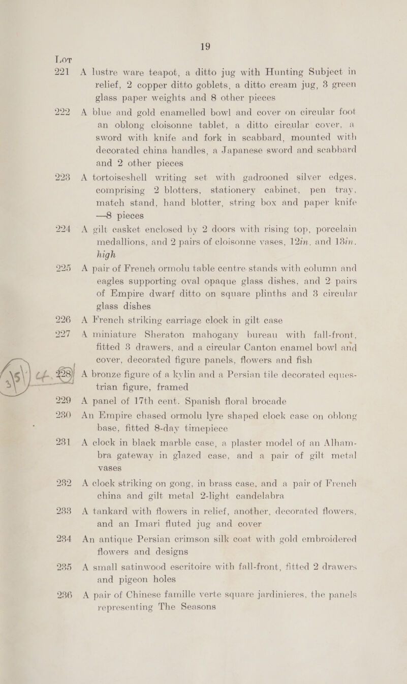  A lustre ware teapot, a ditto jug with Hunting Subject in relief, 2 copper ditto goblets, a ditto cream jug, 3 green glass paper weights and 8 other pieces A blue and gold enamelled bowl and cover on circular foot an oblong cloisonne tablet, a ditto circular cover, a sword with knife and fork in scabbard, mounted with decorated china handles, a Japanese sword and scabbard and 2 other pieces A tortoiseshell writing set with gadrooned silver edges, comprising 2 blotters, stationery cabinet, pen tray, match stand, hand blotter, string box and paper knife —8 pieces A gilt casket enclosed by 2 doors with rising top, porcelain medallions, and 2 pairs of cloisonne vases, 12in. and 13in. high A pair of French ormolu table centre. stands with column and eagles supporting oval opaque glass dishes, and 2 pairs of Empire dwarf ditto on square plinths and 8 cireular glass dishes A French striking carriage clock in gilt case A miniature Sheraton mahogany bureau with fall-front, fitted 8 drawers, and a circular Canton enamel bow! and cover, decorated figure panels, flowers and fish A bronze figure of a kylin and a Persian tile decorated eques- trian figure, framed A panel of 17th cent. Spanish floral brocade An Empire chased ormolu lyre shaped clock case on oblong base, fitted 8-day timepiece A clock in black marble case, a plaster model of an Alham- bra gateway in glazed case, and a pair of gilt metal vases A clock striking on gong, in brass case, and a pair of French china and gilt metal 2-light candelabra A tankard with flowers in relief, another, decorated flowers, and an Imari fluted jug and cover An antique Persian crimson silk coat with gold embroidered flowers and designs A small satinwood escritoire with fall-front, fitted 2 drawers and pigeon holes A pair of Chinese famille verte square jardinieres, the panels representing The Seasons