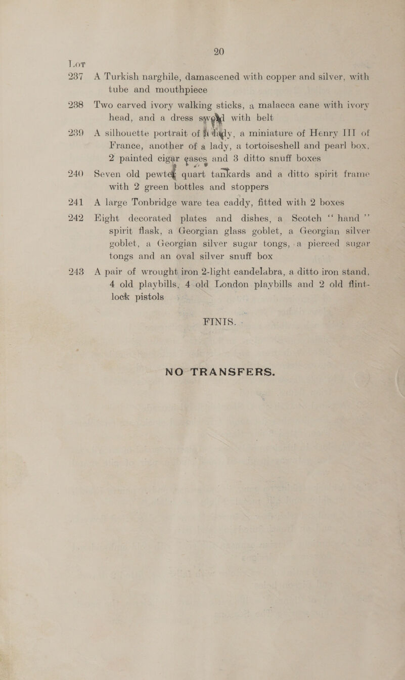 a7 20 A Turkish narghile, damascened with copper and silver, with tube and mouthpiece Two carved ivory walking sticks, a malacca cane with ivory head, and a dress TY with belt A silhouette portrait of fi daly, a miniature of Henry IT of France, another of a lady, a tortoiseshell and pearl box, 2 painted cigar gases and 3 ditto snuff boxes Seven old pawta quart tankards and a ditto spirit frame with 2 green bottles and stoppers A large Tonbridge ware tea caddy, fitted with 2 boxes Fight decorated plates and dishes, a Scotch ‘* hand ”’ spirit flask, a Georgian glass goblet, a Georgian silver eoblet, a Georgian silver sugar tongs, a pierced sugar tongs and an oval silver snuff box A pair of wrought iron 2-light candelabra, a ditto iron stand, 4 old playbills; 4 old London playbills and 2 old flint- lock pistols FINIS. — NO TRANSFERS.