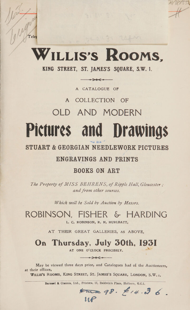  Xe, WILLIs’s Rooms. KING STREET, ST. JAMES’S SQUARE, S.W. 1. a A CATALOGUE OF A COLLECTION OF OLD AND MODERN Pictures and Drawings STUART &amp; GEORGIAN NEEDLEWORK PICTURES ENGRAVINGS AND PRINTS BOOKS ON ART The Property of MISS BEHRENS, of Ripple Hall, Gloucester ; and from other sources. Which will be Sold by Auction by Messrs. ROBINSON, FISHER G&amp; HARDING L. C., ROBINSON, R. H. HURLBATT, AT THEIR GREAT GALLERIES, as ABOVE, On Thursday, July 30th, 195] AT ONE O’CLOCK PRECISELY, ae pe May be viewed three days prior, and Catalogues had of the Auctioneers, at their offices, WILLIS’Ss ROOMS, KING STREET, ST. JAMES’S SQUARE, LONDON, S.W. 1,  : Barnagd &amp; Crannis, Ltd., Printers, 11, Baldwin’s Place, Holborn, @.C.1. eae SP. Brag. PY 6