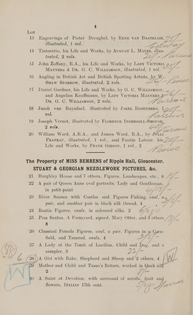 Lor be: 13 Engravings of Pieter Breughel, by Renz van BASTELAtIR, S$, a illustrated, 1 vol. a pane oe, 14 Tintoretto, his Life and Works, by Aucust L. Maver, pine oe trated, 2 vols. a Dee ee C2208 15 John Zoffany, R.A., his Life and Works, by Lapy Victoria Se Manners &amp; Dr. G. C. Witxiamson, illustrated, 1 vol. © 16 Angling in British Art and British Sporting Artists, Bh Pagid 2. ; SHaw Sparrow, illustrated, 2 vols. ole —/ - f gece 17 Daniel Gardner, his Life and Works, by G. C. WInLIAMson, Pe and Angelica Kauffmann, by Lapy Vicrorta Manners <r fs ~ Dr. G. C. WiLiiaMson, 2: vols. BFP ch oes 18 Jacob van Ruysdael, illustrated by JAKEL ROSENBERG, Cf — vol. Keetsé Z 2 4 19 Joseph Vernet, illustrated by FLoRENcE INGERSOLL- Smousy, 2 vols. GL. Zo 20908 20 William Ward, A.R.A., and James Ward, R.A., by: GE FRANKAU, sthaséaiced: 1 vol., and Fantin Latour, his 7O/ — Life and Works, by FRanK Gigson, 1 vol., 2 ? The Property of MISS BEHRENS of Ripple Hall, Gloucester. STUART &amp; GEORGIAN NEEDLEWORK PICTURES, &amp;c. = 21 Burghley House and 7 others, Figures, Landscapes, etc., 8 ay 22 A pair of Queen Anne oval portraits, Lady and Sona in petit-point I View 28 River Scenes with Castles and Figures a, Bai coy fo pair, and another pair in black silk thread, 4. © y 24 Rustic Figures, ovals, in coloured silks, 2 0B. ¢ S, 25 Pius Sextus, A Farmyard, signed, Mary Otter, and 4 others SE; “a 4 ee 26 Classical Female Figures, ts a pair, Figures in Ey Corn- field, and Tancred, ovals, a/ LOW ws 4ae 27 A Lady at the Tomb of Lucilius, Child and Hog’ and a IO) sampler, 3 as 2/ a “ 28 spa Girl with Rake, Shepherd and Sheep and‘ ‘9 others, 4 / (d eT 5 [Se and Child and Tasso’s Return, noes in a USE ae V{ ie Q A Saint at ‘Devotion, with surround of smile uit and 7 flowers, ITauIAN 17th cent. wm