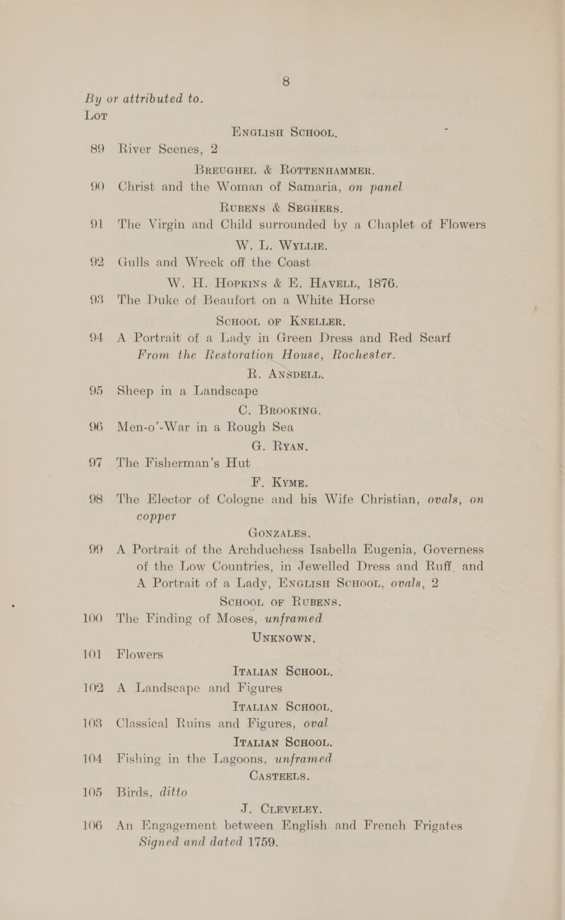 89 90 Oi 92 93 94 95 96 oT 98 99 100 101 102 103 104 105 106 ENGLISH SCHOOL, River Scenes, 2 BREUGHEL &amp; ROTTENHAMMER. Christ and the Woman of Samaria, on panel RuBENS &amp; SEGHERS. The Virgin and Child surrounded by a Chaplet of Flowers W. L. WYtLuie. Gulls and Wreck off the Coast. W. H. Hoerexins &amp; :; Haverty, 1876. The Duke of Beaufort on a White Horse ScHooL OF KNELLER. A Portrait of a Lady in Green Dress and Red Scarf From the Restoration House, Rochester. R. ANSDELL. Sheep in a Landscape C. BROOKING. Men-o’-War in a Rough Sea G. Ryan. The Fisherman’s Hut F. Kye. The Elector of Cologne and his Wife Christian, ovals, on copper GONZALES. A Portrait of the Archduchess Isabella Eugenia, Governess of the Low Countries, in Jewelled Dress and Ruff, and A Portrait of a Lady, EnetisnH ScHoon, ovals, 2 SCHOOL OF RUBENS. UNnKNoWN. Flowers ITALIAN SCHOOL. A Landscape and Figures ITALIAN SCHOOL, Classical Ruins and Figures, oval ITALIAN SCHOOL. Fishing in the Lagoons, unframed CASTEELS. Birds, ditto J. CLEVELEY. An Engagement between English and French Frigates Signed and dated 1759.