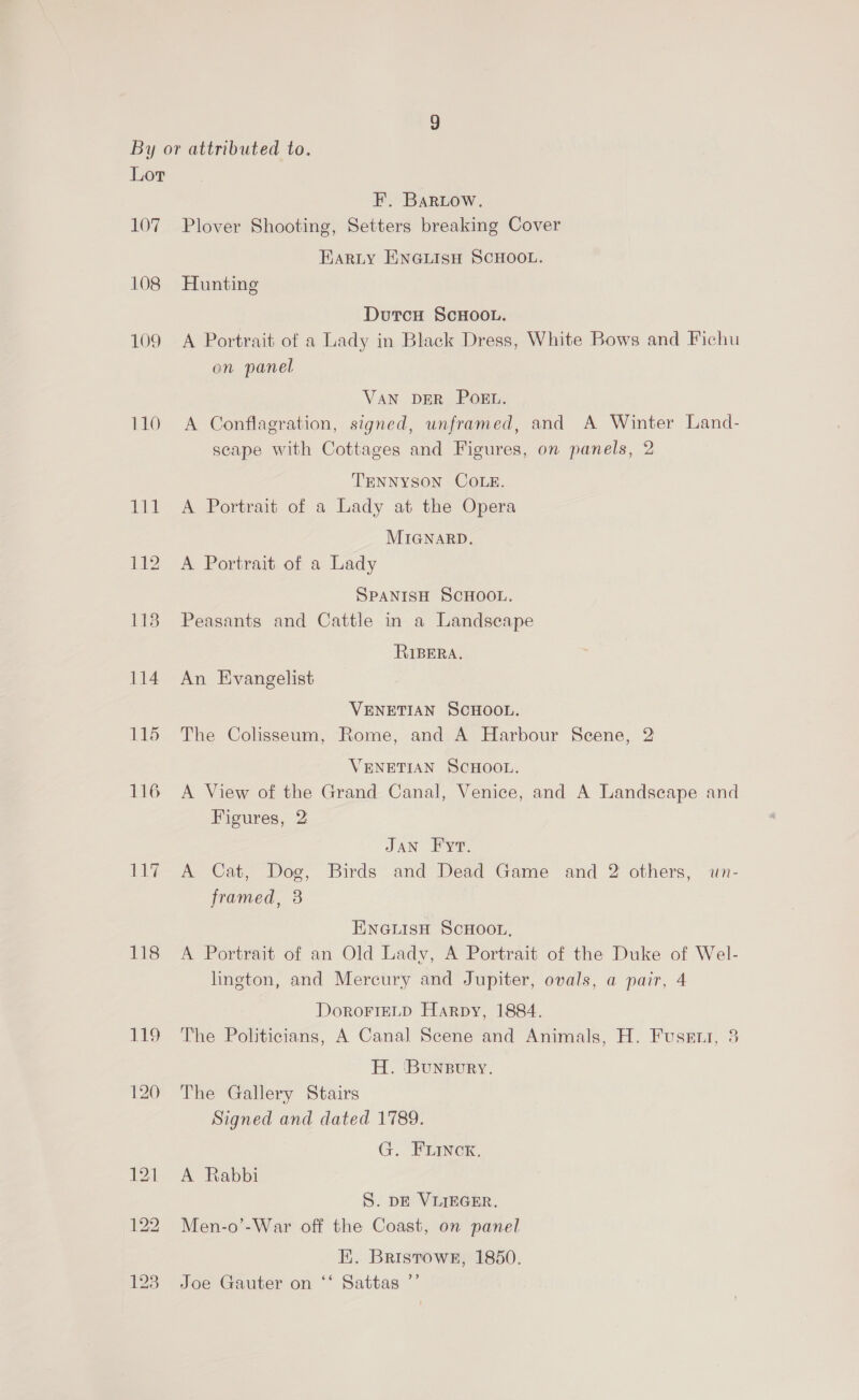 109 110 115 116 117 118 F. Bartow. Plover Shooting, Setters breaking Cover Harty ENGLIsH SCHOOL. Hunting DutcH SCHOOL. A Portrait of a Lady in Black Dress, White Bows and Fichu on panel VAN DER POEL. A Conflagration, signed, unframed, and A Winter Land- scape with Cottages and Figures, on panels, 2 TENNYSON COLE. A Portrait of a Lady at the Opera MIGNARD. A Portrait of a Lady SPANISH SCHOOL. Peasants and Cattle in a Landscape RIBERA. An Evangelist VENETIAN SCHOOL. The Colisseum, Rome, and A Harbour Scene, 2 VENETIAN SCHOOL. A View of the Grand Canal, Venice, and A Landscape and Figures, 2 JAN Fyt. A Cat, Dog, Birds and Dead Game and 2 others, un- framed, 3 ENGLISH SCHOOL, A Portrait of an Old Lady, A Portrait of the Duke of Wel- lington, and Mercury and Jupiter, ovals, a pair, 4 DoroFIELD Harpy, 1884. The Politicians, A Canal Scene and Animals, H. Fusetnr, 3 H. Bunsgury. The Gallery Stairs Signed and dated 1789. G. FLINCK. A Rabbi S. DE VILIEGER. Men-o’-War off the Coast, on panel FE. Bristowr, 1850. Joe Gauter on ‘‘ Sattas ”’