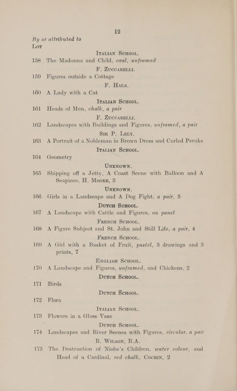 By or attributed to Lor ITALIAN SCHOOL, 158 The Madonna and Child, oval, unframed EF. ZUccARELLI. 159 Figures outside a Cottage F.. Haus. 160 A Lady with a Cat ITALIAN SCHOOL. 161 Heads of Men, chalk, a pair EF. ZuccARELut. 162. Landscapes with Buildings and Figures, unframed, a pair Sir P. Ley. | 168 A Portrait of a Nobleman in Brown Dress and Curled Peruke ITALIAN ScHOOL. 164 Geometry UNKNOWN. 165 Shipping off a Jetty, A Coast Scene with Balloon and A Seapiece, H. Moors, 3 UNKNOWN. 166 Girls in a Landseape and A Dog Fight, a pair, 8 DutcH ScHOOL. 167 A Landscape with Cattle and Figures, on panel FRENCH SCHOOL, 168 A Figure Subject and St. John and Still Life, a pair, 4 FRENCH SCHOOL. 169 A Girl with a Basket of Fruit, pastel, 3 drawings and 38 prints, 7 ENGLISH SCHOOL. 170 A Landscape and Figures, unframed, and Chickens, 2 DutcH ScHOOL. 171 (Birds DutcH ScHoo.. 172. Flora ITALIAN SCHOOL. 173 Flowers in a Glass Vase DutcH ScHOOL. 174 Landscapes and River Scenes with Figures, circular, a pair R. Witson, R.A. 175 The Destruction of Niobe’s Children, water colour, and Head of a Cardinal, red. chalk, Cocnin, 2
