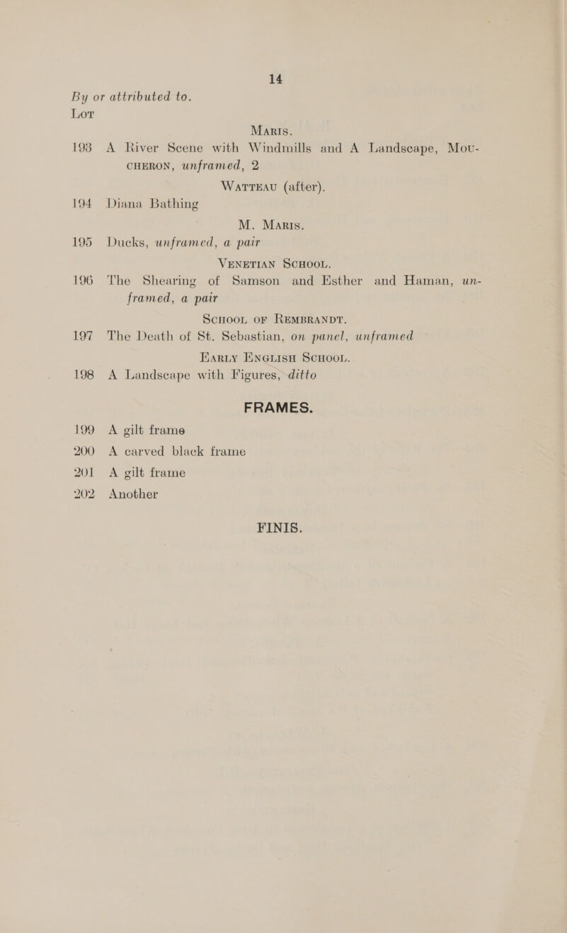 By or attributed to. Lor Marts. 193 A River Scene with Windmills and A Landscape, Mov- CHERON, unframed, 2 WatTEAu (after). 194 Diana Bathing M. Maris. 195 Ducks, unframed, a pair VENETIAN SCHOOL. 196 The Shearing of Samson and Esther and Haman, un- framed, a pair Scnoot oF REMBRANDT. 197 The Death of St. Sebastian, on panel, unframed Harty ENGLISH SCHOOL. 198 A Landscape with Figures, ditto FRAMES. 199 A gilt frame 200 <A carved black frame 201 A gilt frame 202 Another FINIS.