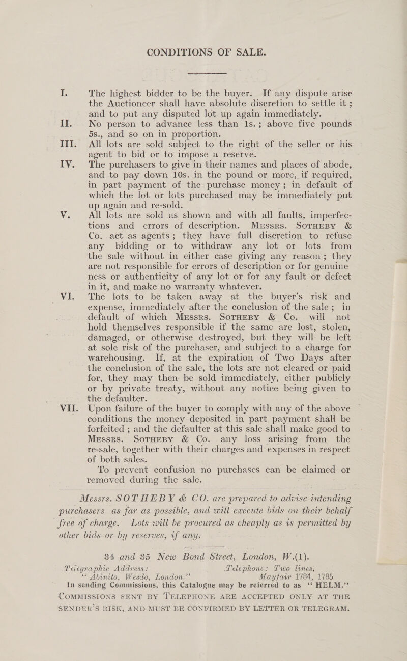 CONDITIONS OF SALE. ee eee ee ee I. The highest bidder to be the buyer. If any dispute arise the Auctioneer shall have absolute discretion to settle it ; and to put any disputed lot up again immediately. II... No person to advance less than 1s.; above five pounds _ 5s., and so on in proportion. III. All lots are sold subject to the right of the seller or his agent to bid or to impose a reserve. IV. The purchasers to give in their names and places of abode, and to pay down 10s. in the pound or more, if required, in part payment of the purchase money; in default of which the lot or lots purchased may be immediately put up again and re-sold. V. All lots are sold as shown and with all faults, imperfec- tions and errors of description. Messrs. SoTHesBy &amp; Co. .act as agents; they have full discretion to refuse any bidding or to withdraw any lot or lots from the sale without in either case giving any reason; they are not responsible for errors of description or for genuine ness or authenticity of any lot or for any fault or defect in it, and make no warranty whatever. VI. The lots to be taken away at the buyer’s risk and | expense, immediately after the conclusion of the sale; in default of which Messrs. SotHesBy &amp; Co. - will not hold themselves responsible if the same are lost, stolen, damaged, or otherwise destroyed, but they will be left at sole risk of the purchaser, and subject to a charge for warehousing. If, at the expiration of Two Days after the conclusion of the sale, the lots are not cleared or paid for, they may then: be sold immediately, either publicly or by private treaty, without any notice being given to : the defaulter. VII. Upon failure of the buyer to comply with any of the above conditions the money deposited in part payment shall be forfeited ; and the defaulter at this sale shall make good to Messrs. SoTHeBY &amp; Co. any loss arising from the re-sale, together with their charges and expenses in respect of both sales. To prevent confusion no purchases can be claimed or removed during the sale. =   igen SOTHEBY &amp; Cc 0. AVG DF pee to ne acne purchasers as far as possible, and will execute bids on their behalf free of charge. Lots will be procured as cheaply as is permitted by other bids or by reserves, uf any.   34 and 85 New Bond Street, London, W.(1). Teiegraphic Address: Telephone: Two lines, ‘* Abinito, Wesdo, London.”’ Mayfarvr 1784, 1785 In sending Commissions, this Catalogue may be referred to as ‘‘ HELM.” COMMISSIONS SENT BY TELEPHONE ARE ACCEPTED ONLY AT THE SENDER’S RISK, AND MUST BE CONFIRMED BY LETTER OR TELEGRAM.