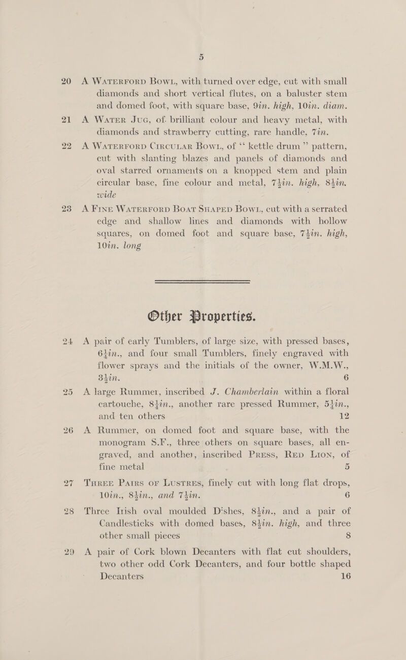 20 bo bo 27 ao Or A WATERFORD BowL, with turned over edge, cut with small diamonds and short vertical flutes, on a baluster stem and domed foot, with square base, 9in. high, 10in. diam. A Water Jue, of. brilliant colour and heavy metal, with diamonds and strawberry cutting, rare handle, 7in. A WATERFORD CrrcuLAR Bowt1, of ** kettle drum ”’ pattern, cut with slanting blazes and panels of diamonds and oval starred ornaments on a knopped stem and plain circular base, fine colour and metal, 74in. high, 840n. wrde . | A FINE WATERFORD Boat SHAPED Bowl, cut with a serrated edge and shallow lines and diamonds with hollow squares, on domed foot and square base, 74in. high, 10%. long Other Wroperties. A pair of early Tumblers, of large size, with pressed bases, 61in., and four small Tumblers, finely engraved with flower sprays and the initials of the owner, W.M.W., dt. 6 A large Rummer, inscribed J. Chamberlain within a floral cartouche, 84in., another rare pressed Rummer, 51in., and ten others 12 A Rummer, on domed foot and square base, with the monogram 8.F., three others on square bases, all en- graved, and another, inscribed Press, Rep Lion, of fine metal 5) THREE Patrs or Lustres, finely cut with long flat drops, 10in., 84in., and Thin. 6 Three Irish oval moulded Dishes, 84in., and a pair of Candlesticks with domed bases, 84in. high, and three other small pieces 8 A pair of Cork blown Decanters with flat cut shoulders, two other odd Cork Decanters, and four bottle shaped Decanters 16
