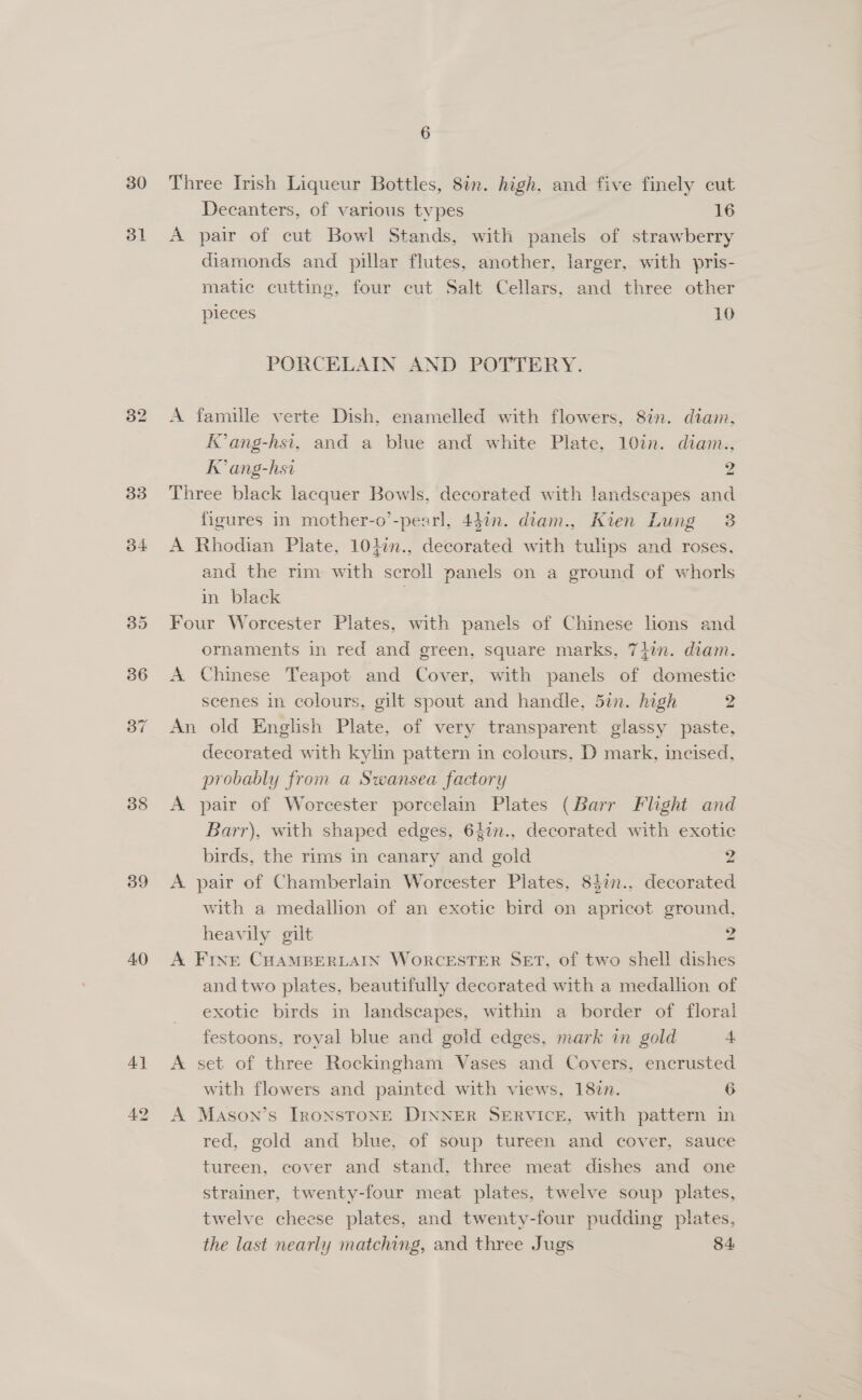 30 3l 33 34 38 39 40 41 6 Three Irish Liqueur Bottles, 8in. high. and five finely cut Decanters, of various types 16 A pair of cut Bowl Stands, with panels of strawberry diamonds and pillar flutes, another, larger, with pris- matic cutting, four cut Salt Cellars, and three other pieces 10 PORCELAIN AND POTTERY. A famille verte Dish, enamelled with flowers, 8in. diam, Kang-hsi, and a blue and white Plate, 10in. diam., IK ang-hsi 2 Three black lacquer Bowls, decorated with landscapes and figures in mother-o’-pearl, 44in. diam., Kien Lung 3 A Rhodian Plate, 101in., decorated with tulips and roses. and the rim with scroll panels on a ground of whorls in black | Four Worcester Plates, with panels of Chinese lions and ornaments in red and green, square marks, 74in. diam. A Chinese Teapot and Cover, with panels of domestic scenes in colours, gilt spout and handle, din. high 2 An old English Plate, of very transparent glassy paste, decorated with kylin pattern in colours, D mark, incised, probably from a Swansea factory A pair of Worcester porcelain Plates (Barr Flight and Barr), with shaped edges, 627n., decorated with exotic birds, the rims in canary and gold 2 A pair of Chamberlain Worcester Plates, 84in., decorated with a medalhon of an exotic bird on apricot ground, heavily gilt 2 A Fine CHAMBERLAIN WORCESTER SET, of two shell dishes and two plates, beautifully decorated with a medallion of exotic birds in landscapes, within a border of floral festoons, royal blue and gold edges, mark in gold 4 A set of three Rockingham Vases and Covers, encrusted with flowers and painted with views, 182n. 6 A Mason’s IRONSTONE DINNER SERVICE, with pattern in red, gold and blue, of soup tureen and cover, sauce tureen, cover and stand, three meat dishes and one strainer, twenty-four meat plates, twelve soup plates, twelve cheese plates, and twenty-four pudding plates, the last nearly matching, and three Jugs 84