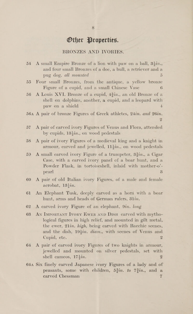 Other Properties. BRONZES AND IVORIES. 54 A small Empire Bronze of a lion with paw on a ball, 342n., and four small Bronzes of a doe, a bull, a retriever and a pug dog, all mounted 5 55 Four small Bronzes, from the antique, a yellow bronze Figure of a cupid, and a small Chinese Vase 6 56 A Louis XVI. Bronze of a cupid, 43in., an old Bronze of a shell on dolphins, another, a cupid, and a leopard with paw on a shield 4 564 A pair of bronze Figures of Greek athletes, 247n. and 26in. 9 a 57 A pair of carved ivory Figures of Venus and Flora, attended by cupids, 13$7n., on wood pedestals 58 &lt;A pair of ivory Figures of a medieval king and a knight in armour, carved and jewelled, 114¢n., on wood pedestals 59 &lt;A small carved ivory Figure of a trumpeter, 327n., a Cigar Case, with a carved ivory panel of a boar hunt, and a Powder Flask, in tortoiseshell, inlaid with mother-o’- pear! 3 60 A pair of old Italian ivory Figures, of a male and female acrobat, 13iin. 61 An Elephant Tusk, deeply carved as a horn with a boar hunt, arms and heads of German rulers, 3177. 62 &lt;A carved ivory Figure of an elephant, 92n. long 63 AN Important Ivory EwWER AND DisH carved with mytho- logical figures in high relief, and mounted in gilt metal, the ewer, 2lin. high, being carved. with Bacchic scenes, and the dish, 1940n. diam., with scenes of Venus and Cupid, ete. 2 64 &lt;A pair of carved ivory Figures of two knights in armour, jewelled and mounted on silver pedestals, set with shell cameos, 1740n. 2 644 Six finely carved Japanese ivory Figures of a lady and of peasants, some with children, 53%. to 73in., and a carved Chessman 4