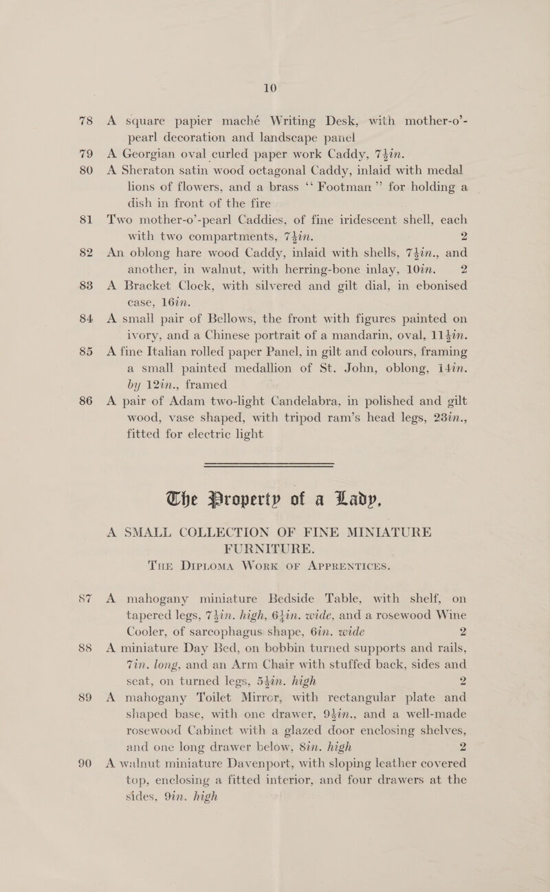 78 79 80 81 82 83 84 85 86 o7 90 10 A square papier maché Writing Desk, with mother-o’- pearl decoration and landscape panel A Georgian oval curled paper work Caddy, 74in. A Sheraton satin wood octagonal Caddy, inlaid with medal hons of flowers, and a brass ‘‘ Footman ”’ for holding a dish in front of the fire Two mother-o’-pearl Caddies, of fine iridescent shell, each with two compartments, 742n. 2 An oblong hare wood Caddy, inlaid with shells, 74on., and another, in walnut, with herring-bone inlay, 10¢n. 2 A Bracket Clock, with silvered and gilt dial, in ebonised case, 1627. A smali pair of Bellows, the front with figures painted on ivory, and a Chinese portrait of a mandarin, oval, 114in. A fine Italian rolled paper Panel, in gilt and colours, framing a small painted medallion of St. John, oblong, i4in. by 12in., framed | A pair of Adam two-light Candelabra, in polished and gilt wood, vase shaped, with tripod ram’s head legs, 23%n., fitted for electric light The Property of a Lady, A SMALL COLLECTION OF FINE MINIATURE FURNITURE. Tue Dieptoma Work OF APPRENTICES. A mahogany miniature Bedside Table, with shelf, on tapered legs, 74in. high, 61in. wide, and a rosewood Wine Cooler, of sarcophagus shape, 67n. wide 2 A miniature Day Bed, on bobbin turned supports and rails, Tin. long, and an Arm Chair with stuffed back, sides and seat, on turned legs, 54an. high 2 A mahogany Toilet Mirror, with rectangular plate and shaped base, with one drawer, 957n., and a well-made rosewood Cabinet with a glazed door enclosing shelves, and one long drawer below, 8in. high 2 A walnut miniature Davenport, with sloping leather covered top, enclosing a fitted interior, and four drawers at the sides, 9in. high