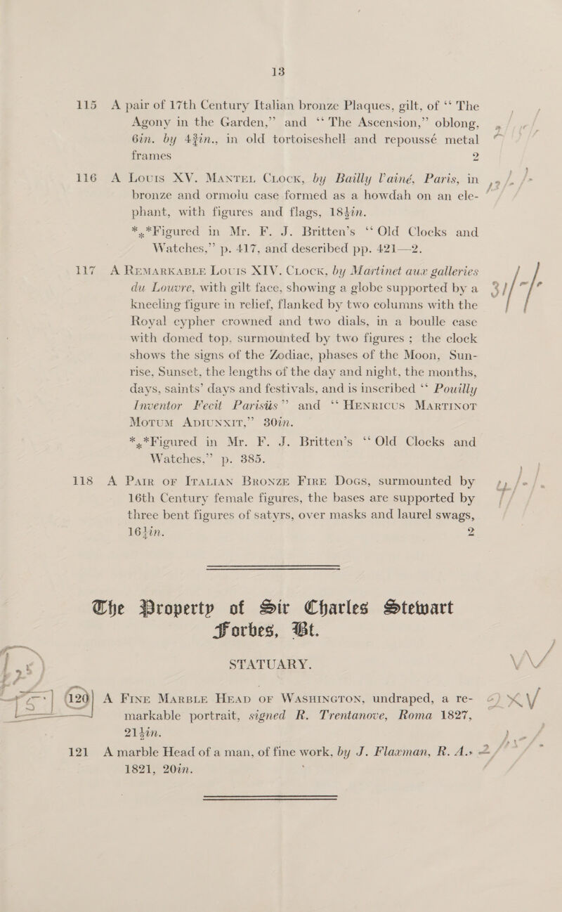  115 A pair of 17th Century Italian bronze Plaques, gilt, of ‘‘ The Agony in the Garden,” and ‘‘ The Ascension,” oblong, = | 6in. by 43in., in old tortoisesheH and repoussé metal ~ frames 2 116 A Louis XV. Manre. Ciocx, by Bailly VPainé, Paris, in ,. bronze and ormolu case formed as a howdah on an ele- ~ phant, with figures and flags, 1840n. *,*Figured in Mr. F. J. Britten’s ‘‘ Old Clocks and Watches,” p. 417, and described pp. 421—2. 117) A RemMarKkaBLeE Louis XIV. Ciock, by Martinet aux galleries du Louvre, with gilt face, showing a globe supported by a 3 / kneeling figure in relief, flanked by two columns with the Royal cypher crowned and two dials, in a boulle case with domed top, surmounted by two figures ; the clock shows the signs of the Zodiac, phases of the Moon, Sun- rise, Sunset, the lengths of the day and night, the months, days, saints’ days and festivals, and is inscribed ‘* Powilly Inventor Fecit Paristis” and “* HENRicus MartTINoT Motum ADIUNXIT,” 802. *. Vigured in Mr. FF. J. Britten’s “Old. Clocks and Watches,” p. 385. 3  118 A Pair or ITattan Bronze Fire Docs, surmounted by ty / 16th Century female figures, the bases are supported by three bent figures of satyrs, over masks and laurel swags, 164in. 2 The Broperty of Sir Charles MStetyart Porbes, Bt. STATUARY. V4 R29) A Fine Marspie Heap or WASHINGTON, undraped, a re- &amp; KY — markable portrait, signed R. Trentanove, Roma 1827, 214in. eo of 121 A marble Head of a man, of fine work, by J. Flawman, R. A. &amp; / 1821, 20%n. |