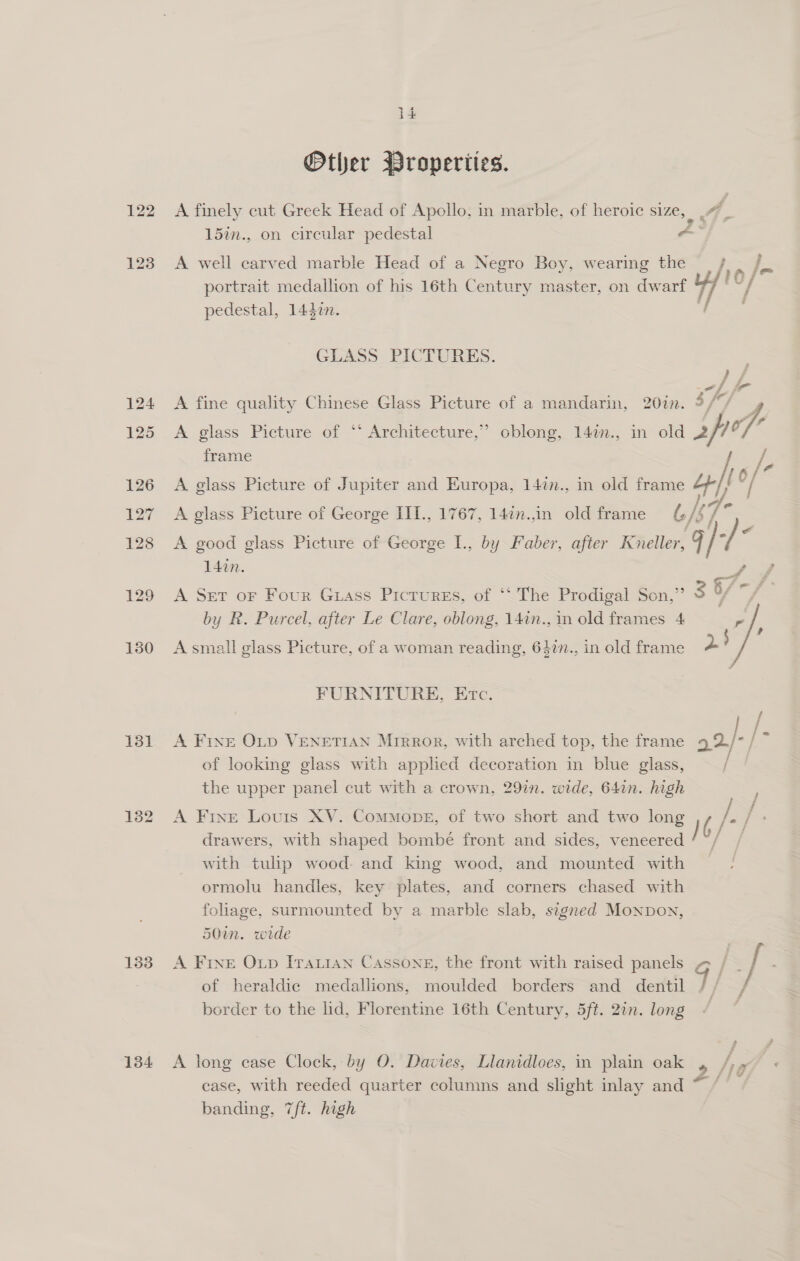 122 123 131 134 -. 2 i Other Properties. A finely cut Greek Head of Apollo, in marble, of heroic size, | 4, 15in., on circular pedestal Aey A well carved marble Head of a Negro Boy, wearing the / . / portrait medallion of his 16th Century master, on dwarf A “| pedestal, 1442n. GLASS PICTURES. A fine quality Chinese Glass Picture of a mandarin, 20in. sf, a A glass Picture of ‘‘ Architecture,’ oblong, 147n., in old 2p °, frame A glass Picture of Jupiter and Europa, 14in., in old frame ty 10 /- A glass Picture of George III., 1767, 147n.,in old frame l/s 7s A good glass Picture of George I., by Faber, after Kneller, g ik 14in. A Set oF Four Guass Pictures, of ‘‘ The Prodigal Son,’ &gt; $ i7- by R. Purcel, after Le Clare, oblong, 141n., in old frames 4 r A small glass Picture, of a woman reading, 64in., in old frame 2? FURNITURE, Erc. Be A Fixe Op VENETIAN Mirror, with arched top, the frame 9 2/-/ of looking glass with applied decoration in blue glass, ie: the upper panel cut with a crown, 29in. wide, 64in. high / A Fine Louis XV. ComMopbe, of two short and two long drawers, with shaped bombé front and sides, veneered /b/ with tulip wood. and king wood, and mounted with ormolu handles, key plates, and corners chased with folage, surmounted by a marble slab, signed Monpon, 50in. wide | A FINE Oxp [Taian Cassone, the front with raised panels ~ / - [ s of heraldic medallions, moulded borders and dentil 7/ border to the lid, Florentine 16th Century, 5ft. 2in. long / A long case Clock, by O. Davies, Llanidloes, in plain oak 4 ha case, with reeded quarter columns and slight inlay and ~ / banding, 7/ft. high