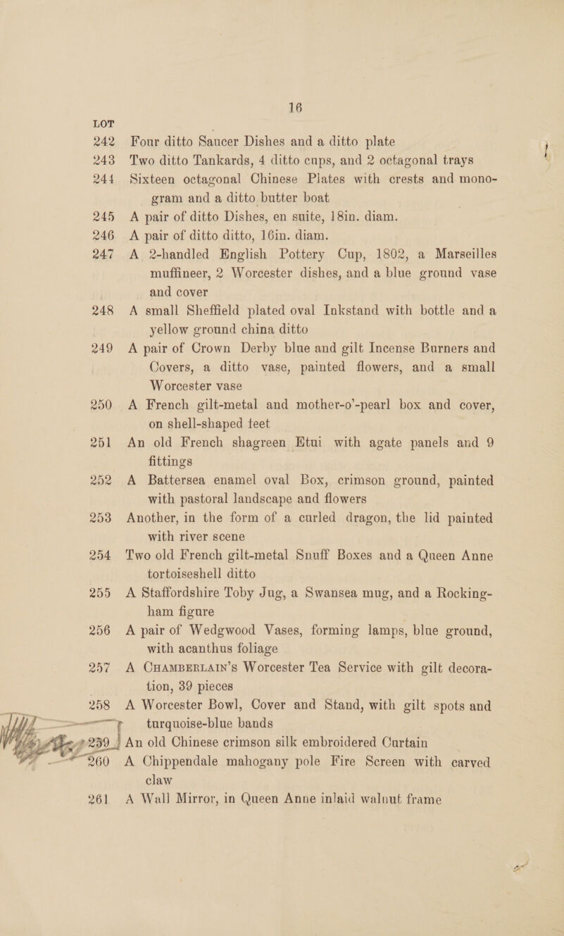 242 243 244 245 246 247 248 249 258  261 16 Four ditto Saucer Dishes and a ditto plate , Two ditto Tankards, 4 ditto cups, and 2 octagonal trays Sixteen octagonal Chinese Plates with crests and mono- gram and a ditto butter boat A pair of ditto Dishes, en suite, ]8in. diam. A pair of ditto ditto, 16in. diam. A 2-handled English Pottery Cup, 1802, a Marseilles muffineer, 2 Worcester dishes, and a blue ground vase and cover A small Sheffield plated oval Inkstand with bottle anda yellow ground china ditto A pair of Crown Derby blue and gilt Incense Burners and Covers, a ditto vase, painted flowers, and a small Worcester vase | A French gilt-metal and mother-o’-pearl box and cover, on shell-shaped feet An old French shagreen Etui with agate panels and 9 fittings with pastoral landscape and flowers Another, in the form of a curled dragon, the lid painted with river scene Two old French gilt-metal Snuff Boxes and a Queen Anne tortoiseshell ditto A Staffordshire Toby Jug, a Swansea mug, and a Rocking- ham figure A pair of Wedgwood Vases, forming lamps, blue ground, with acanthus foliage A CHAMBERLAIN’S Worcester Tea Service with gilt decora- tion, 39 pieces A Worcester Bowl, Cover and Stand, with gilt spots and turquoise-blue bands An old Chinese crimson silk embroidered aca A Chippendale mahogany pole Fire Screen with carved claw A Wall Mirror, in Queen Anne inlaid walnut frame