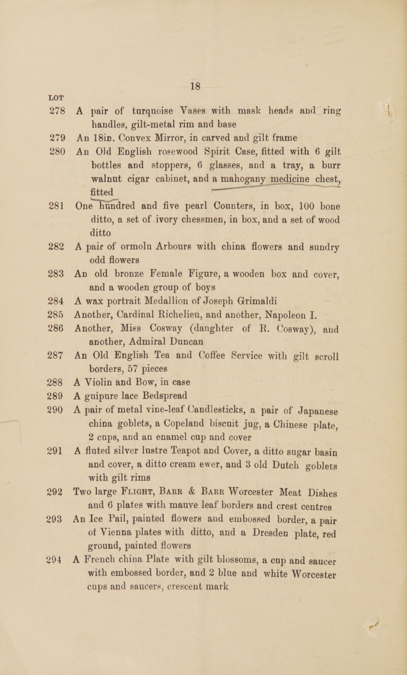 278 279 280 281 282 283 284 285) 286 Rod 288 289 290 291 292 293 294 18 A pair of turquoise Vases with mask heads and ring handles, gilt-metal rim and base An 18in. Convex Mirror, in carved and gilt frame An Old English rosewood Spirit Case, fitted with 6 gilt bottles and stoppers, 6 glasses, and a tray, a burr walnut cigar cabinet, and a mahogany medicine chest, fitted, ie One hundred and five pearl Counters, in box, 100 bone ditto, a set of ivory chessmen, in box, and a set of wood ditto A pair of ormola Arbours with china flowers and sundry odd flowers An old bronze Female Figure, a wooden box and cover, and a wooden group of boys A wax portrait Medallion of Joseph Grimaldi Another, Cardinal Richelieu, and another, Napoleon I. another, Admiral Duncan An Old English Tea and Coffee Service with gilt scroll borders, 57 pieces A Violin and Bow, in case A guipure lace Bedspread A pair of metal vine-leaf Candlesticks, a pair of Japanese china goblets, a Copeland biscuit jug, a Chinese plate, 2 cups, and an enamel cup and cover A fluted silver lustre Teapot and Cover, a ditto sugar basin and cover, a ditto cream ewer, and 3 old Dutch goblets with gilt rims , Two large Fuicut, BARR &amp; Barr Worcester Meat Dishes and 6 plates with mauve leaf borders and crest centres An Ice Pail, painted flowers and embossed border, a pair of Vienna plates with ditto, and a Dresden plate, red ground, painted flowers A French china Plate with gilt blossoms, a cup and saucer with embossed border, and 2 blue and white Worcester cups and saucers, crescent mark.
