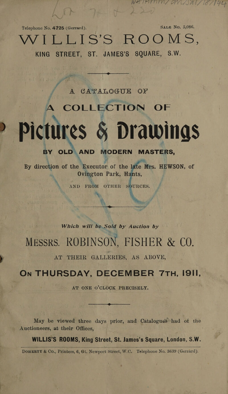 / WIPITTITVAS CFV Ly Telephone No. 4725 (Gerrard). SALE No. 5,086. WEELIS'S ROOMS, KING STREET, ST. JAMES’S SQUARE, S.W. ee / #) | A GATALOGUE OF A COLLECTION OF > Pictures 5 Drawings BY aE ,AND MODERN MASTERS, By direction of the Ne cecutar of the late Mrs. HEWSON, of Ovington Park, Hants, AND FROM OTHER SOURCES. is ree 8  Which will be. Sold by Auction by Messrs. ROBINSON, FISHER &amp; CO. )) AT THEIR GALLERIES, AS ABOVE, On THURSDAY, DECEMBER 7TH, IQII, AT ONE O’CLOCK PRECISELY. May be viewed three days prior, and Catalogues’had of the Auctioneers, at their Offices, WILLIS’S ROOMS, King Street, St. James’s Square, London, S.W.   DoHERTY &amp; Co., Printers, 6, Gt. Newport Street, W.C. Telephone No. 3639 (Gerrard).