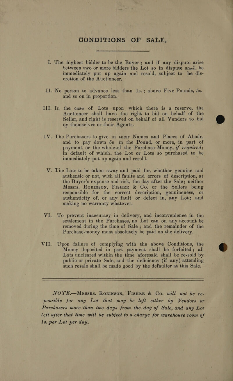 CONDITIONS OF SALE,  between two or more bidders the Lot so in dispute snail, be immediately put up again and resold, subject to he dis- cretion of the Auctioneer. and so on in proportion. In the case of Lots upon which there is a reserve, the Auctioneer shall have the right to bid on behalf of the Seller, and right is reserved on behalf of all Vendors to bid py themselves or their Agents. The Purchasers to give in toe1r Names and Places of Abode, and to pay down 5s in the Pound, or more, in part of payment, or the who.e.of the Purchase-Money, if required; in. default of which. the Lot or Lots so purchased to be immediately put up again and resold. authentic or not, with all faults and errors of description, at the Buyer’s expense and risk, the day after the Sale; neither Messrs. Ropinson, FisHer &amp; Co. or the Sellers being responsible for the correct description, genuineness, or authenticity of, or any fault or defect in, any Lot; and making no warranty whatever. To prevent inaccuracy in delivery, and inconvenience in the settlement in the Purchases, no Lot can on any account be removed during the time of Sale ; and the remainder of the Purchase-money must absolutely be paid on the delivery. Upon failure of complying with the above Conditions, the Money deposited in part payment shall be forfeited; all Lots uncleared within the time aforesaid shall be re-sold by public or private Sale, and the deficiency (if any) attending such resale shall be made good by the defaulter at this Sale.  