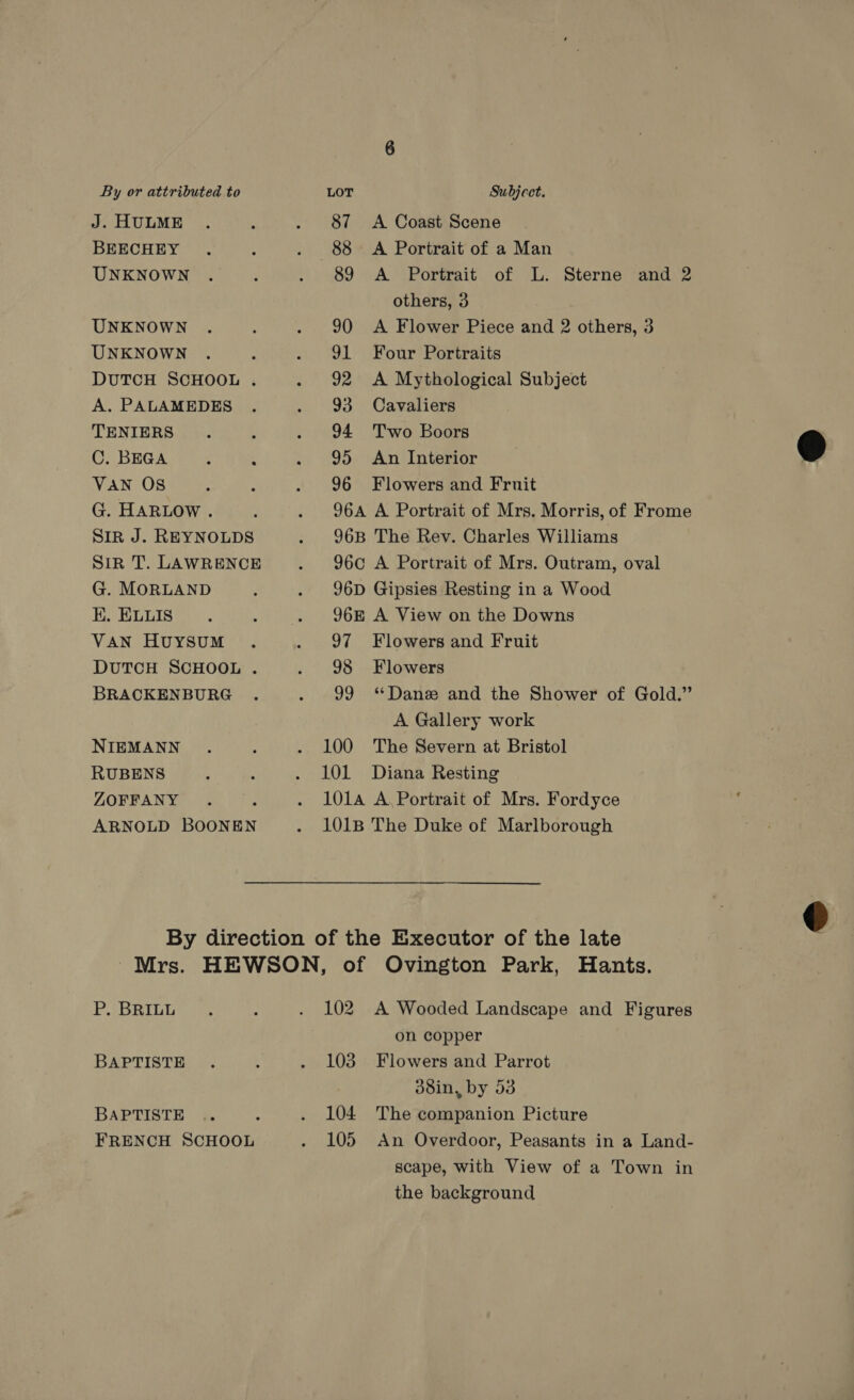 J. HULME BEECHEY UNKNOWN UNKNOWN UNKNOWN DUTCH SCHOOL . A. PALAMEDES TENIERS C. BEGA VAN OS G. HARLOW . Sir J. REYNOLDS Sir T. LAWRENCE G. MORLAND E. ELLIS VAN HuYsSuUM DUTCH SCHOOL . BRACKENBURG NIEMANN RUBENS ZOFFANY ARNOLD BOONEN 87 88 89 90 91 92 93 94 95 96 A Coast Scene A Portrait of a Man A Portrait of L. Sterne and 2 others, 3 A Flower Piece and 2 others, 3 Four Portraits A Mythological Subject Cavaliers Two Boors An Interior Flowers and Fruit 97 98 a0 100 101 Flowers and Fruit Flowers ‘Dane and the Shower of Gold.” A Gallery work The Severn at Bristol Diana Resting P. BRILL BAPTISTE BAPTISTE FRENCH SCHOOL A Wooded Landscape and Figures on copper Flowers and Parrot d8in, by 53 The companion Picture An Overdoor, Peasants in a Land- scape, with View of a Town in the background