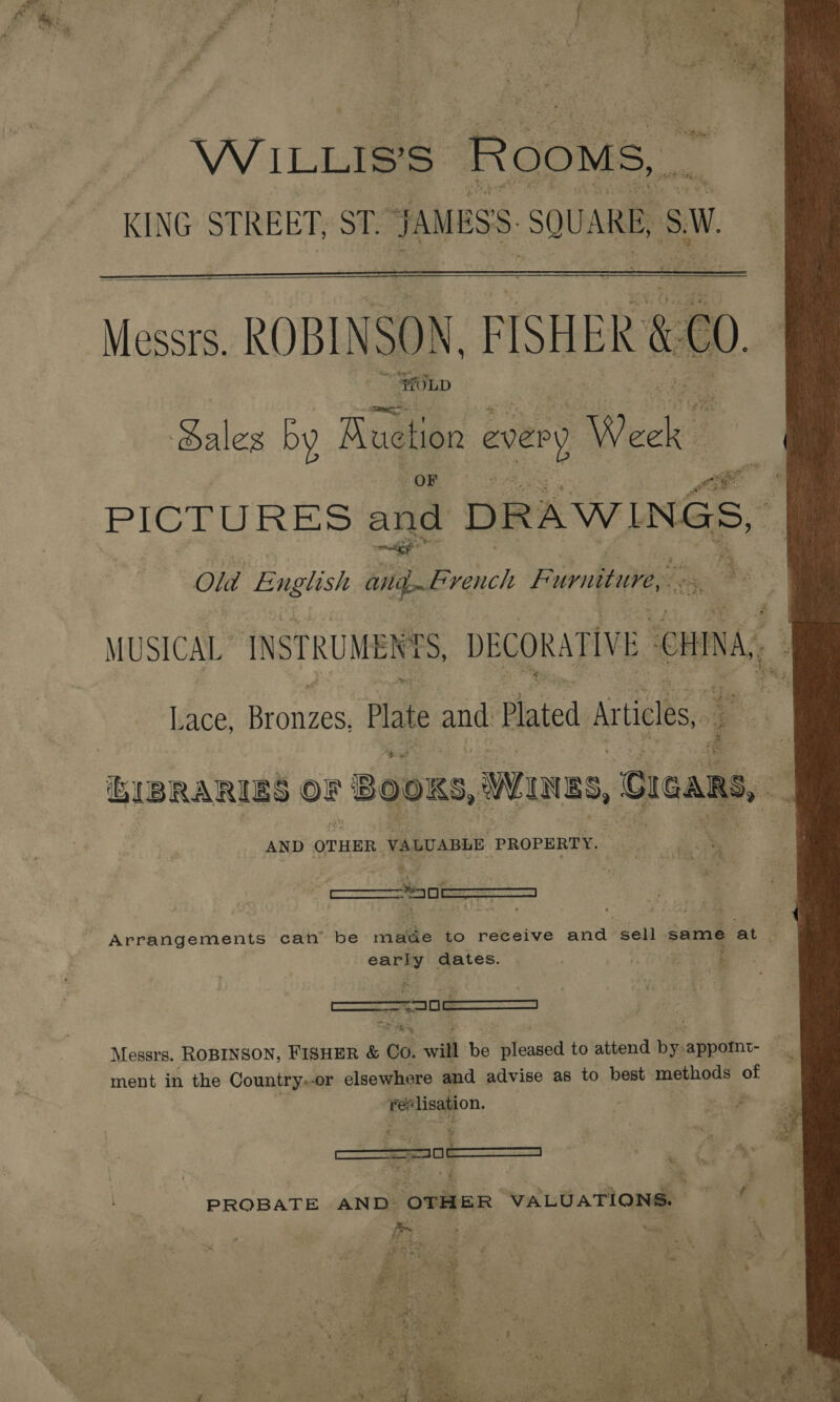 ¢ es re i ee p : ‘2 } > - bb ‘. ) aie WILLIS'S ROoMS,. KING STREET, ST. JAMESS SQUARE, SW.   Messrs. ROBINSON, PISHER &amp; “fULD ales by Auction every ye PICTURES and DRAWINGS, Old English big. French Furniture,  it Fs bogh 2 iee MUSICAL INSTRUMENTS, DECORATIVE CHINA, : Lace, Beenie Pate and Plated Articles, EIBRARIES ors BOOKS, wures, Cieans, . AND OTHER VALUABLE PROPERTY. Arrangements can’ be tie to Cas and sell same at g early dates. = Messrs. ROBINSON, FISHER &amp; Go. will be isfoased to attend bea appoint- ment in the Country»or elsewhere and advise as to best. methods of ie, a i>.) ae f  eS fe se : ° sap “ aay %, ea J bes of f PROBATE AND OTH ER VALUATIONS. Esa its bi Ayo Z en ae mad ae a Ay, Melt i aa ESE ra ong? Gf. N nr eo ‘ f AF ay Pye 