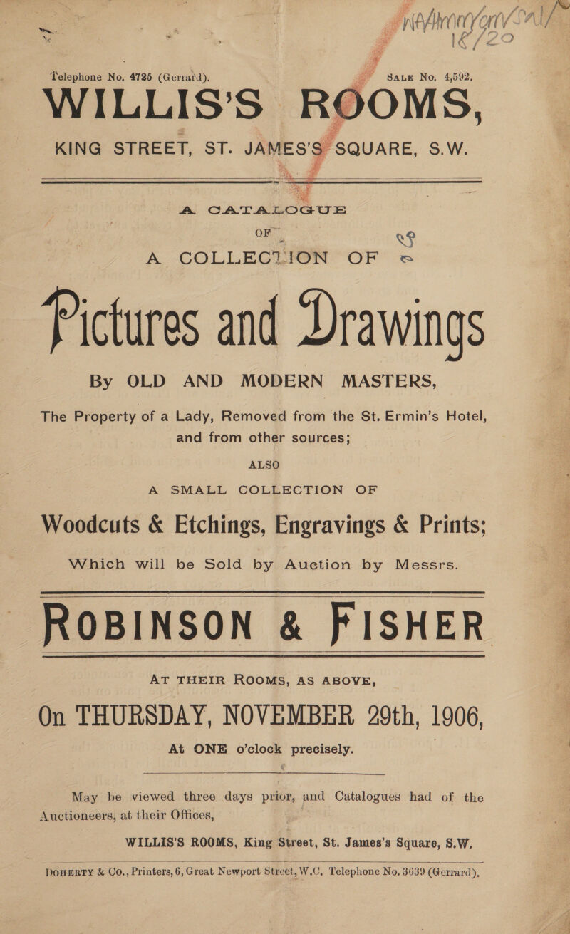 ‘ eS f\ . / Hh a /) af / Xe ; | : / Telephone No, 4725 (Gerrard). rd vic Gee  a Waa J SQUARE, S.W. KING STREET, Sf. JAMES’    ee | Mag A CATALOGUE mee i A COLLECLHION OF ea Pictures and Drawings By OLD AND MODERN MASTERS, The Property of a Lady, Removed from the St. Ermin’s Hotel, and from other sources; ALSO A SMALL COLLECTION OF Woodcuts &amp; Etchings, Engravings &amp; Prints; Which will be Sold by Auction by Messrs. ROBINSON &amp; FISHER AT THEIR ROOMS, AS ABOVE, On THURSDAY, NOVEMBER 29th, 1906, At ONE o’clock precisely.      May be viewed three days prior, and Catalogues had of the Auctioneers, at their Offices, WILLIS’S ROOMS, King Street, St. James’s Square, S.W.  