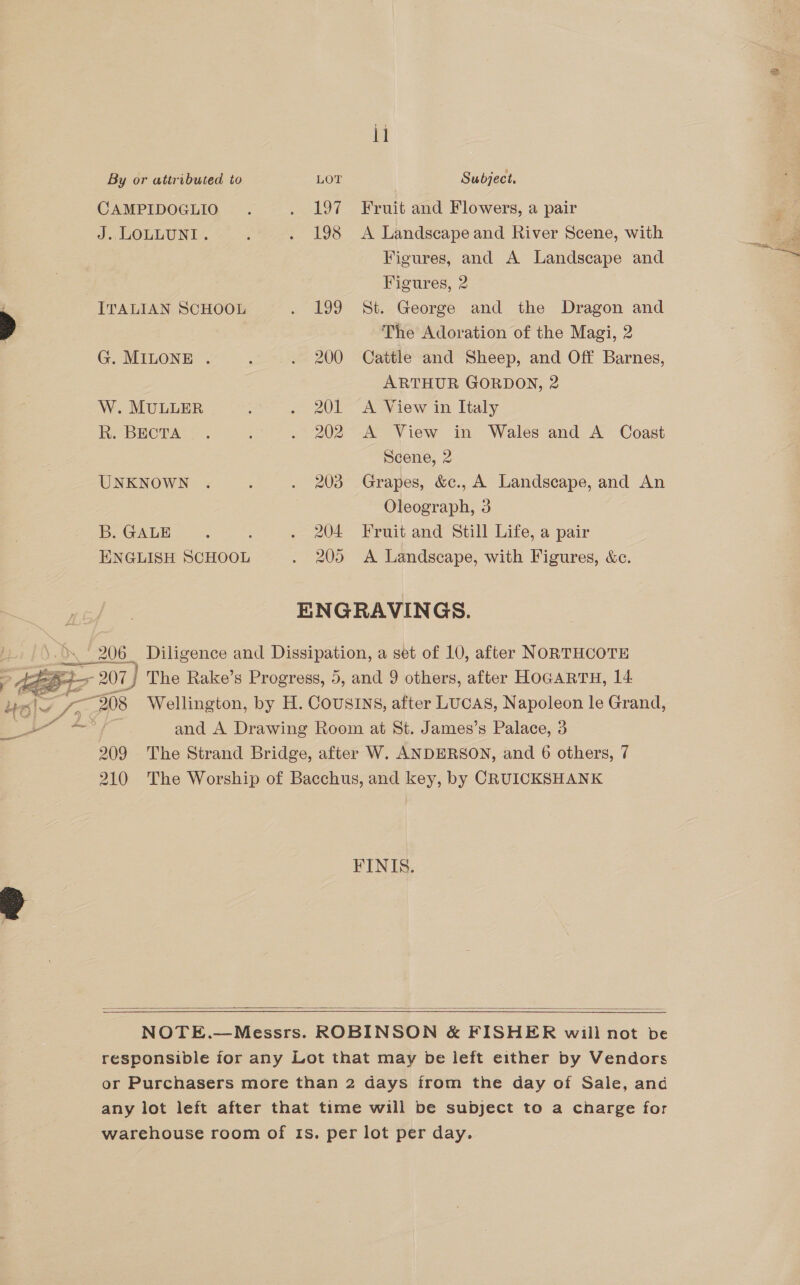  il CAMPIDOGLIO . . 197 Fruit and Flowers, a pair J. LOLLUNI . : . 198 A Landscape and River Scene, with : Figures, and A Landscape and Figures, 2 ITALIAN SCHOOL . 199 St. George and the Dragon and &gt; The Adoration of the Magi, 2 G. MILONE . ; . 200 Cattle and Sheep, and Off Barnes, ARTHUR GORDON, 2 W. MULLER : . 201 A View in Italy Re BECTAS &gt; . . 202 A View in Wales and A Coast Scene, 2 UNKNOWN . : . 203 Grapes, &amp;c., A Landscape, and An Oleograph, 3 bOGALE =. : . 204 Fruit and Still Life, a pair ENGLISH SCHOOL . 205 A Landscape, with Figures, &amp;c. ENGRAVINGS. ds 206 Diligence and Dissipation, a set of 10, after NORTHCOTE | weir 207) The Rake’s Progress, 5, and 9 others, after HoGARTH, 14 Le! 4 /&gt; “208 Wellington, by H. COUSINS, after LUCAS, Napoleon le Grand, 0 ape Se and A Drawing Room at St. James’s Palace, 3 209 The Strand Bridge, after W. ANDERSON, and 6 others, 7 210 The Worship of Bacchus, and key, by CRUICKSHANK  FINIS.   NOTE.—Messrs. ROBINSON &amp; FISHER will not be responsible ior any Lot that may be left either by Vendors or Purchasers more than 2 days from the day of Sale, and any lot left after that time will be subject to a charge for warehouse room of Is. per lot per day.