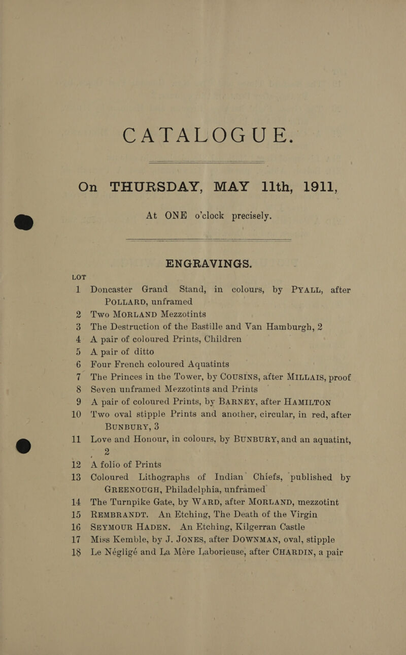 ody eMC Grins   LOT Oo aoON GS Ol CO 0% — = — oO ao © d9 ao NAM oe At ONE o’clock precisely.   ENGRAVINGS. Doncaster Grand Stand, in colours, by PYALL, after POLLARD, unframed Two MORLAND Mezzotints The Destruction of the Bastille and Van Hamburgh, 2 A pair of coloured Prints, Children A pair of ditto Four French coloured Aquatints The Princes in the Tower, by COUSINS, after MILLAIS, proof Seven unframed Mezzotints and Prints A pair of coloured Prints, by BARNEY, after HAMILTON ‘'wo oval stipple Prints and another, circular, in red, after BUNBURY, 9 Love and Honour, in colours, by BUNBURY, and an aquatint, Pee A folio of Prints Coloured Lithographs of Indian Chiefs, published by GREENOUGH, Philadelphia, unframed The Turnpike Gate, by WARD, after MORLAND, mezzotint REMBRANDT. An Etching, The Death of the Virgin SEYMOUR HADEN. An Etching, Kilgerran Castle Miss Kemble, by J. JONES, after DOWNMAN, oval, stipple Le Négligé and La Mére Laborieuse, after CHARDIN, a pair