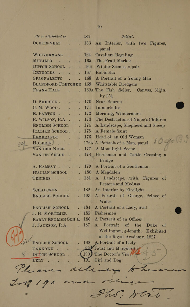 By or attributed to LOT Subject, OCHTERVELT . . 163 An Interior, with two Figures, panel WOUVERMANS. . 164 Cavaliers Regaling MURILLO. ‘ . 165 The Fruit Market DUTCH SCHOOL . . 166 Winter Scenes, a pair REYNOLDS . : . 167 Robinetta SPAGNALETTO . . 168 A Portrait of a Young Man BLANDFORD FLETCHER 169 Whitstable Dredgers : FRANZ HALS ; . 1694 The Fish Seller. Canvas, 31tin. by 253 D. SHERRIN. P . 170 Near Bourne C. M. Woop. : . 171 Immortelles @ EK. PARTON . : . 172 Morning, Windermere R. WILSON, R.A. . . 173 The Destruction of Niobe’s Children ENGLISH SCHOOL . 174. A Landscape, Shepherd and Sheep ITALIAN SCHOOL. . 175 A Female Saint vend EMBRANDT : . 176 Head of an Old Woman xe col Housein) . . . 1764 A Portrait of a Man, panel § UGA i VAN DER NEER . . 177 A Moonlight Scene ( VAN DE VELDE . . 178 Herdsman and Cattle Crossing a - Bridge A. RAMSAY . A . 179 A Portrait of a Gentleman ITALIAN SCHOOL . 180 A Magdalen TENIERS . : - 181 A Landscape, with Figures of ' Perseus and Medusa SCHALCKEN , . 182 An Interior by Firelight ENGLISH SCHOOL . 183 A Portrait of George, Prince of Wales ENGLISH SCHOOL . 184 A Portrait of a Lady, oval @ y J. H. MORTIMER . 185 Fishermen y f Barty ENGLISH Scu’L. 186 A Portrait of an Officer J. JACKSON, R.A. . A874e&amp; Portrait of . ‘the ~ Duke tof Wellington, 3-length. Exhibited at the Royal Academy, 1827 $4 4 ENGLISH SCHOOL Ra Bess. Portrait of a Lady UNKNOWN . ° . 189 Faust and ect 7: ree %‘ DufcH SCHOOL . ; (190) The Doctor’s Visit” 7 — } | - J  LELY. : . I9L Girl and Dog aa s