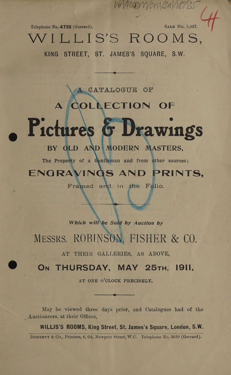 a eo Pi ET UTVIASAY 10 / joo we Telephone No, 4725 (Gerrard). SALE No. 5,037. Vee 1S’S ROOMS, KING STREET, ST. JAMES’S SQUARE, 58.W.  A. CATALOGUE OF A /;COLKECTION OF      5 Drawings BY OLD AND\MODERN MASTERS, The Property of a dontier an and from other SOUPCES ; INGS AND PRINTS, Framed and in the 7° ca a ee AT THEIR GALLERIES, AS ABOVE, @ On THURSDAY, MAY 25ru, I9II, AT ONE O’CLOCK PRECISELY,  May be viewed three days prior, and Catalogues had of the _ Auctioneers, at their Offices, WILLIS’S ROOMS, King Street, St. James’s Square, London, S.W. DOHERTY &amp; Co., Printers, 6, Gt. Newport Street, W.C. Telephone No, 3639 (Gerrard). 