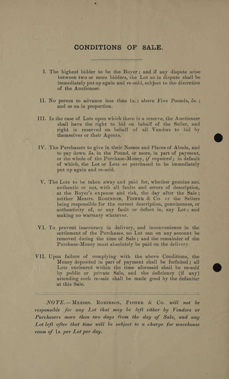 CONDITIONS OF SALE.  I. The highest bidder to be the Buyer; and if any dispute arise between two or more bidders, the Lot so in dispute shall be immediately put up again and re-sold, subject to the discretion of the Auctioneer. Il. No person to advance less than ls.; above Five Pounds, ds. ; and so on in proportion. III. Inthe case of Lots upon which there is a reserve, the Auctioneer shall have the right to bid on behalf of the Seller, and right is reserved on behalf of all Vendors to ye by themselves or their Agents. IV. The Purchasers to give in their Names and Places of Abode, and to pay down 5s. in the Pound, or more, in part of payment, or the whole of the Purchase-Money, tf required ; in default of which, the Lot or Lots so purchased to be immediately put up again and re-sold. V. The Lots to be taken away and paid for, whether genuine ana authentic or not, with all faults and errors of description, at the Buyer’s expense and risk, the day after the Sale; neither Messrs. Roprnson, FisHer &amp; Co. or the Sellers being responsible for the correct description, genuineness, or authenticity of, or any fault or defect in, any Lot; and making no warranty whatever. VI. To prevent inaccuracy in delivery, and inconvenience in the settlement of the Purchases, no Lot can on any account be removed during the time of Sale; and the remainder of the Purchase-Money must absolutely be paid on the delivery. VII. Upon failure of complying with the above Conditions, the Money deposited in part of payment shall be forfeited ; all Lots uncleared within the time aforesaid shall be re-sold by public or private Sale, and the deficiency (if any) attending such re-sale shall. be made good by the defaulter at this Sale.   NOT'E.—Messrs. Ropinson, FisHer &amp; Co. will not be responsible for any Lot that may be left either by Vendors or Purchasers more than two days from the day of Sale, and any Lot left after that time will be subject to a charge for warehouse room of 1s. per Lot per day.