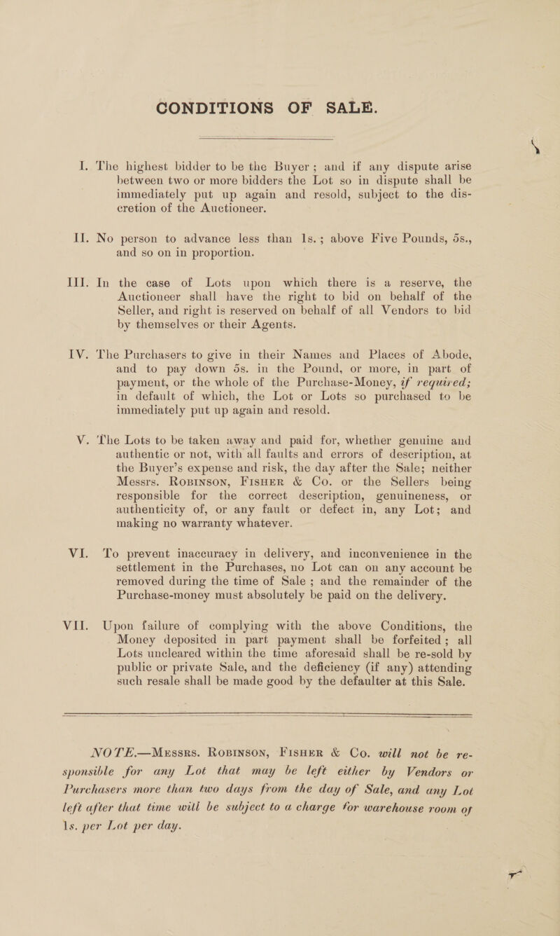 CONDITIONS OF SALE. The highest bidder to be the Buyer; and if any dispute arise between two or more bidders the Lot so in dispute shall be immediately put up again and resold, subject to the dis- cretion of the Auctioneer. No person to advance less than Is.; above Five Pounds, 5ds., and so on in proportion. | In the case of Lots upon which there is a reserve, the Auctioneer shall have the right to bid on behalf of the Seller, and right is reserved on behalf of all Vendors to bid by themselves or their Agents. The Purchasers to give in their Names and Places of Abode, and to pay down 5s. in the Pound, or more, in part of payment, or the whole of the Purchase-Money, if required; in default of which, the Lot or Lots so purchased to be immediately put up again and resold. ‘The Lots to be taken away and paid for, whether genuine and authentic or not, with all faults and errors of description, at the Buyer’s expense and risk, the day after the Sale; neither Messrs. Ropinson, Fisher &amp; Co. or the Sellers being responsible for the correct description, genuineness, or authenticity of, or any fault or defect in, any Lot; and making no warranty whatever. To prevent inaccuracy in delivery, and inconvenience in the settlement in the Purchases, no Lot can on any account be removed during the time of Sale ; and the remainder of the Purchase-money must absolutely be paid on the delivery.  