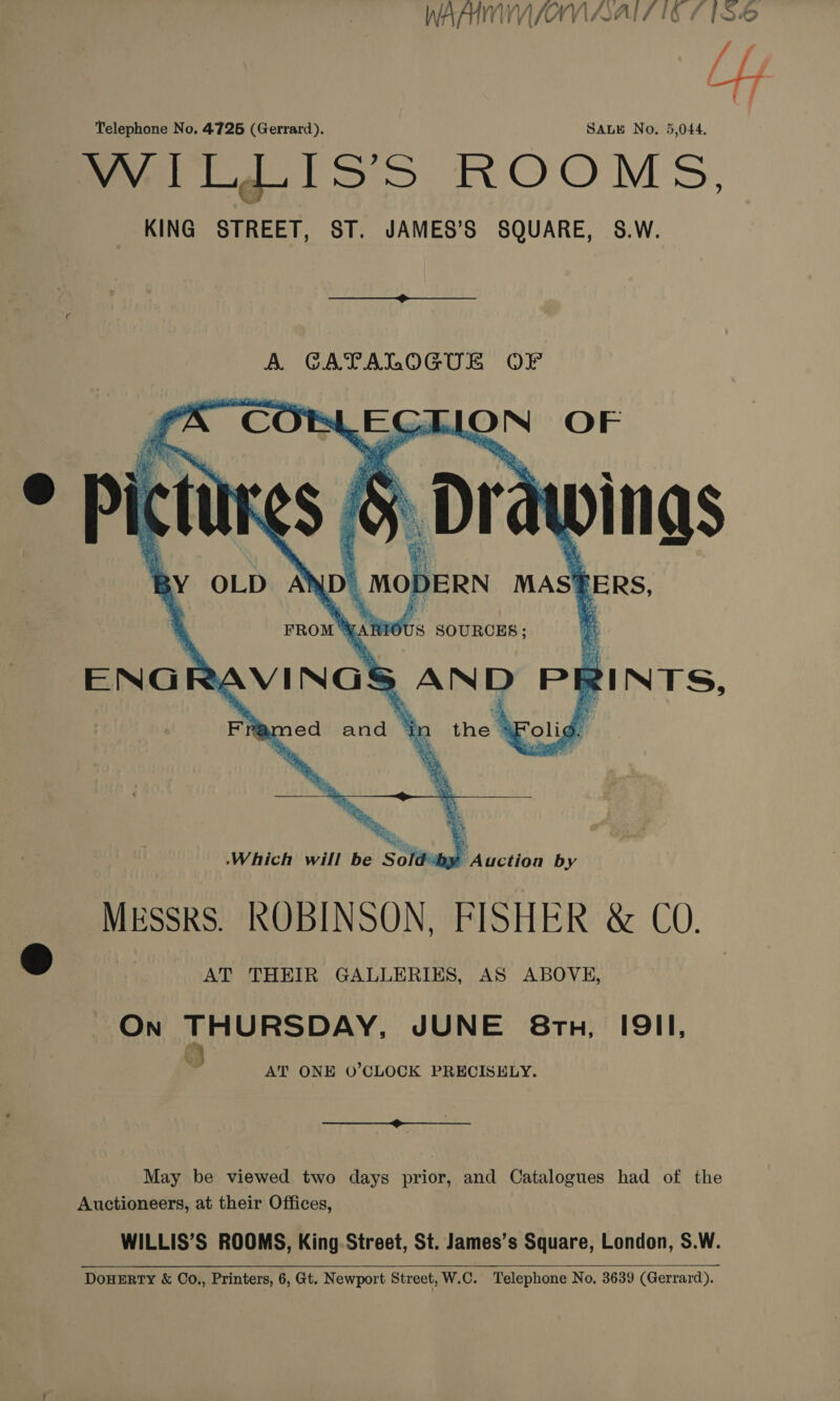 Telephone No. 4726 (Gerrard). SALE No. 5,044. WILLIS’S ROOMS, KING STREET, ST. JAMES’S SQUARE, S&amp;.W. A GATALOGUL OF   a ON OF Dra ings MAS BBRS, HOUS SOURCES; a ENG RavINGs, AND PE gINTS, a a     . CG pe ms,   Which will be Sold“by Auction by MrSSskS. ROBINSON, FISHER &amp; CO. ® AT THEIR GALLERIES, AS ABOVE, On THURSDAY, JUNE 8tu, I9II, Q AT ONE O’CLOCK PRECISELY.  May be viewed two days prior, and Catalogues had of the Auctioneers, at their Offices, WILLIS’S ROOMS, King Street, St. James’s Square, London, S.W. DouHERTY &amp; Co., Printers, 6, Gt. Newport Street, W.C. Telephone No. 3639 (Gerrard).  