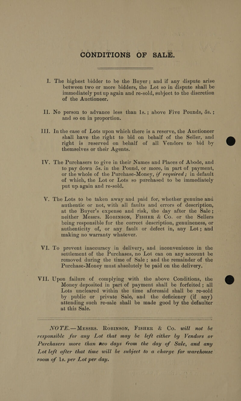 CONDITIONS OF SALE.  I. The highest bidder to be the Buyer; and if any dispute arise between two or more bidders, the Lot so in dispute shall be immediately put up again and re-sold, subject to the discretion of the Auctioneer. II..No person to advance less than ls.; above Five Pounds, ds. ; and so on in proportion. III. Inthe case of Lots upon which there is a reserve, the Auctioneer shall have the right to bid on behalf of the Seller, and right is reserved on behalf of all Vendors to bid by themselves or their Agents. IV. The Purchasers to give in their Names and Places of Abode, and | to pay down 5s. in the Pound, or more, in part of payment, or the whole of the Purchase-Money, 2f required; in default of which, the Lot or Lots so purchased to be immediately put up again and re-sold. V. The Lots to be taken away and paid for, whether genuine and authentic or not, with all faults and errors of description, at the Buyer’s expense and risk, the day after the Sale; neither Messrs. Ropinson, FisHer &amp; Co. or the Sellers being responsible for the correct description, genuineness, or authenticity of, or any fault or defect in, any Lot; and making no warranty whatever. VI. To prevent inaccuracy in delivery, and inconvenience in the settlement of the Purchases, no Lot can on any account be removed during the time of Sale; and the remainder of the Purchase-Money must absolutely be paid on the delivery. VII. Upon failure of complying with the above Conditions, the Money deposited in part of payment shall be forfeited ; all Lots uncleared within the time aforesaid shall be re-sold by public or private Sale, and the deficiency (if any) attending such re-sale shall be made good by the defaulter at this Sale.     NOTE.—Messrs. Rosinson, Fisner &amp; Co. will not be responsible for any Lot that may be left either by Vendors or Purchasers more than two days from the day of Sale, and any Lot left after that time will be subject to a charge for warehouse room of 1s. per Lot per day.