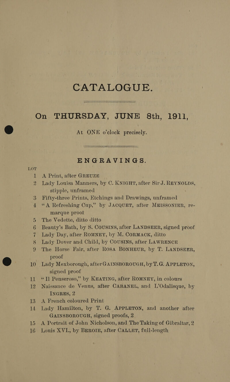 CATALOGUE.  (os) We) At ONE o’clock precisely.  ENGRAVINGS. A Print, after GREUZE Lady Louisa Manners, by C. KNIGHT, after Sir J. REYNOLDS, stipple, unframed Fifty-three Prints, Ktchings and Drawings, unframed “ A Refreshing Cup,” by JACQUET, after MEISSONIER, re- marque proot The Vedette, ditto ditto Beauty’s Bath, by 8S. COUSINS, after LANDSEER, signed proof Lady Day, after ROMNEY, by M. CORMACK, ditto Lady Dover and Child, by COUSINS, after LAWRENCE The Horse Fair, after ROSA BONHEUR, by T. LANDSEER, proof signed proof ‘¢T] Penseroso,” by KEATING, after ROMNEY, in colours Naissance de Venus, after CABANEL, and L’Odalisque, by INGRES, 2 A French coloured Print : Lady Hamilton, by T. G. APPLETON, and another after GAINSBOROUGH, signed proofs, 2 A Portrait of John Nicholson, and The Taking of Gibraltar, 2 Louis XVI., by BEROTE, after CALLET, full-length