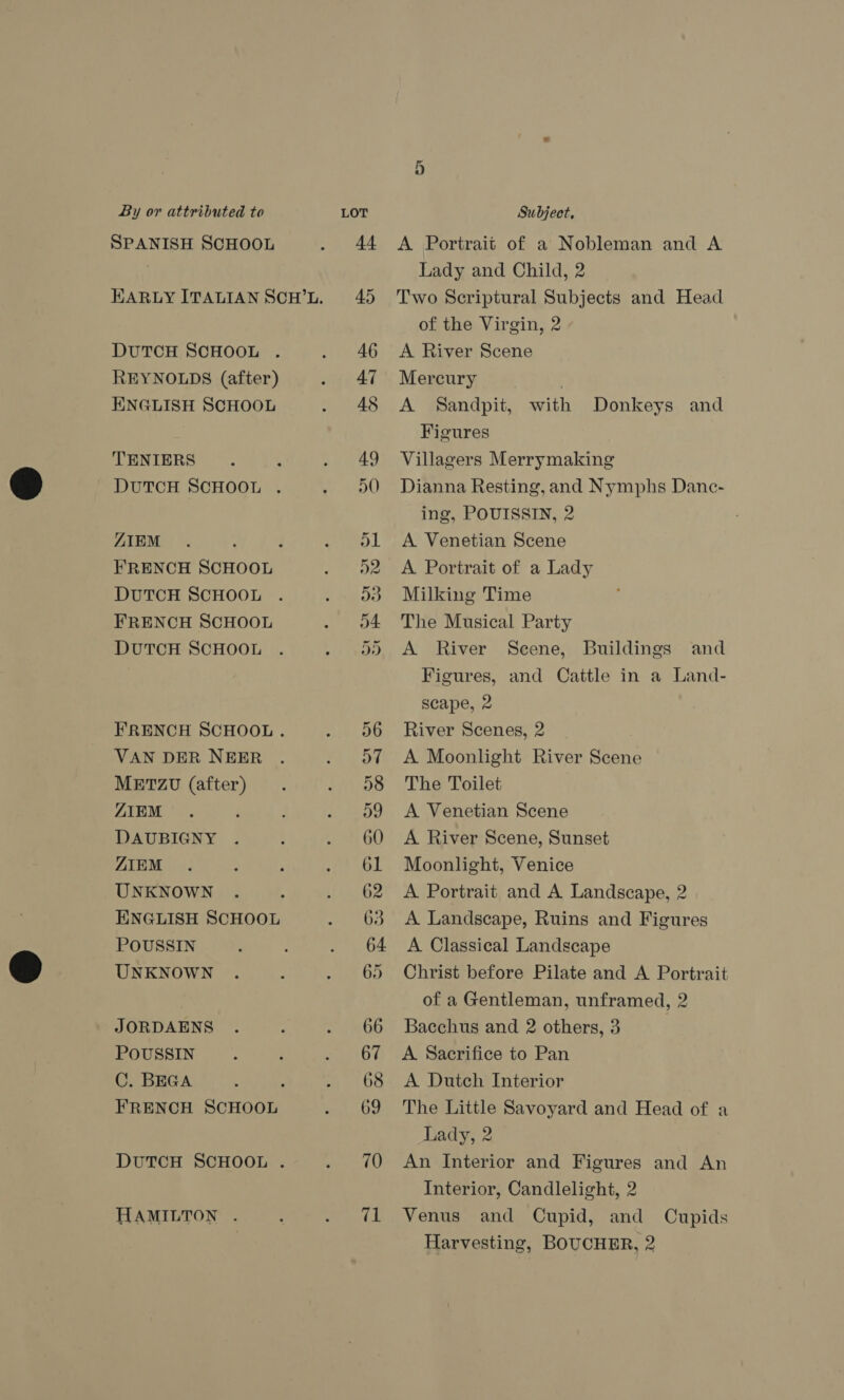 SPANISH SCHOOL REYNOLDS (after) ENGLISH SCHOOL TENIERS ZIEM DUTCH SCHOOL FRENCH SCHOOL DUTCH SCHOOL VAN DER NEER METZU (after) ZIEM DAUBIGNY ZIEM UNKNOWN ENGLISH SCHOOL POUSSIN UNKNOWN JORDAENS POUSSIN C. BEGA FRENCH SCHOOL HAMILTON . A Portrait of a Nobleman and A Lady and Child, 2 Two Scriptural Subjects and Head of the Virgin, 2 A River Scene Mercury . A Sandpit, with Donkeys and Figures Villagers Merrymaking Dianna Resting, and Nymphs Danc- ing, POUISSIN, 2 A Venetian Scene A Portrait of a Lady Milking Time The Musical Party A River Scene, Buildings and Figures, and Cattle in a Land- scape, 2 River Scenes, 2 A Moonlight River Scene The Toilet A Venetian Scene A River Scene, Sunset Moonlight, Venice A Portrait and A Landscape, 2 A Landscape, Ruins and Figures A Classical Landscape Christ before Pilate and A Portrait of a Gentleman, unframed, 2 Bacchus and 2 others, 3 | A Sacrifice to Pan A Dutch Interior The Little Savoyard and Head of a Lady, 2 An Interior and Figures and An Interior, Candlelight, 2 Venus and Cupid, and Cupids Harvesting, BOUCHER, 2