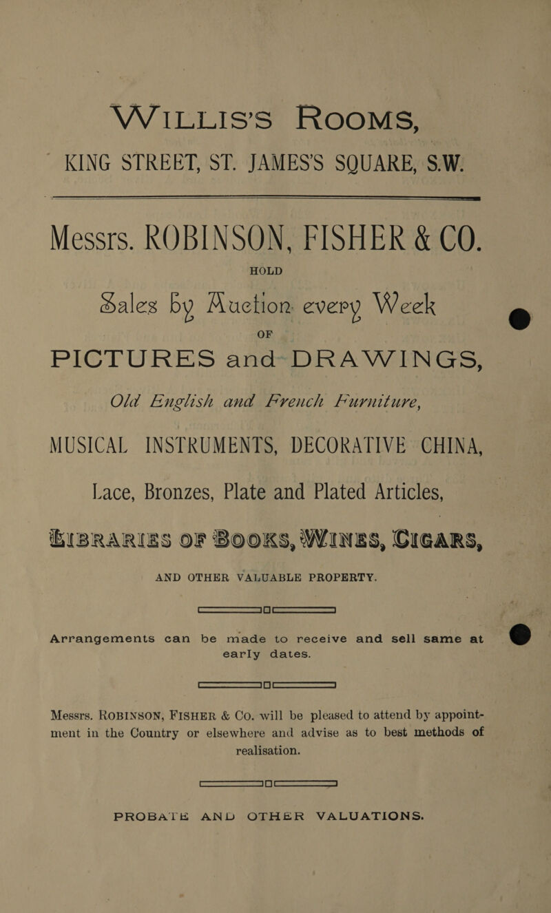 WILLIS’S ROOMS, _ KING STREET, ST. JAMES'S SQUARE, S.W.   Messrs. ROBINSON, FISHER &amp; CO. HOLD Sales by Muction every Week PICTURES and DRAWINGS, Old English and French Furniture, MUSICAL INSTRUMENTS, DECORATIVE CHINA, Lace, Bronzes, Plate and Plated Articles, IBRARIES OF BOOKS, WINES, CIGARS, AND OTHER VALUABLE PROPERTY. SATS 6 |) en easeeaemeice | Arrangements can be made to receive and sell same at early dates. See eed Messrs. ROBINSON, FISHER &amp; Co. will be pleased to attend by appoint- ment in the Country or elsewhere and advise as to best methods of realisation. SSSI ee PROBATE AND OTHER VALUATIONS.