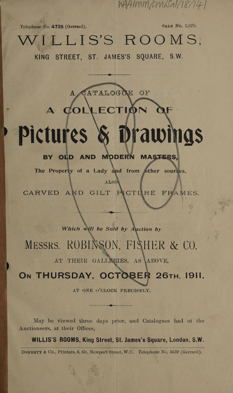  Xe Telephone) No. 4725 (Gerrard), SALE No. 5,070. MEE L:1S’S FIO'O. M &gt;} ER 26rTn, I9II,  May be viewed three days prior, and Catalogues had ot the Auctioneers, at their Offices, WILLIS’S ROOMS, King Street, St. James’s Square, London, S.W.   DOHERTY &amp; Co., Printers, 6, Gt. Newport Strect, W.C. Telephone No. 3639 (Gerrard).