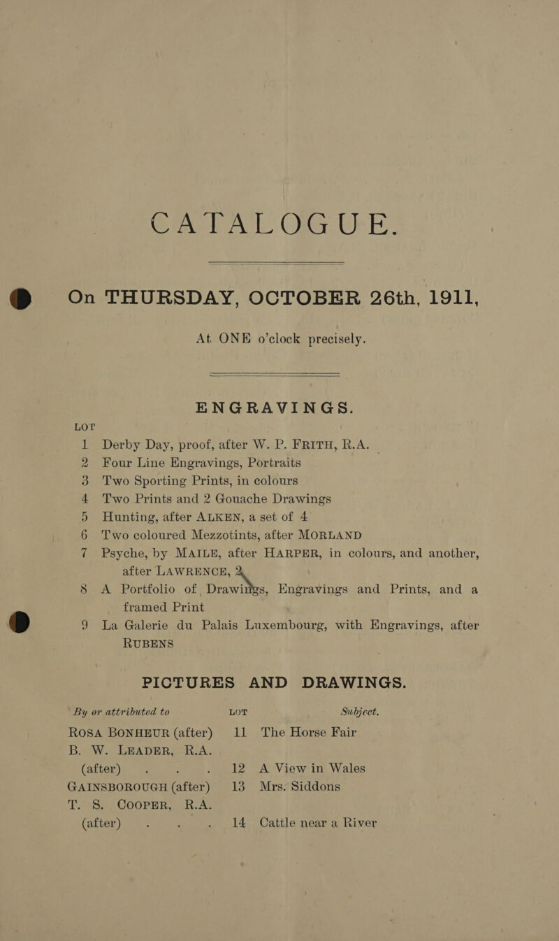 Cixe Ak Ole UE: @ On THURSDAY, OCTOBER 26th, 1911, At ONE o’clock precisely.   ENGRAVINGS. Derby Day, proof, after W. P. FRITH, R.A. — 2 Four Line Engravings, Portraits 3 Two Sporting Prints, in colours 4 Two Prints and 2 Gouache Drawings 5 Hunting, after ALKEN, a set of 4 6 ‘Two coloured Mezzotints, after MORLAND 7 Psyche, by MAILE, after HARPER, in colours, and another, after LAWRENCE, i. 8 <A Portfolio of , Drawings, Engravings and Prints, and a framed Print Dp 9 La Galerie du Palais Luxembourg, with Engravings, after RUBENS | PICTURES AND DRAWINGS. By or attributed to LOT Subject. Rosa BONHEUR (after) 11 The Horse Fair B. W.. LBADER,.-R.A. (after) . : . 12 A View in Wales GAINSBOROUGH (after) 13 Mrs. Siddons TB COORNR a Ag (after) . . 14 Cattle near a River