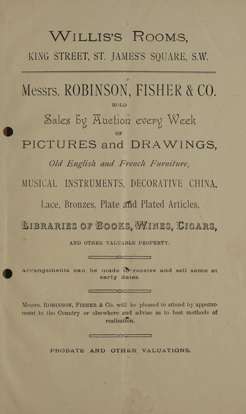 VW ILLIS’S ROOMS, KING STREET, ST. JAMES'S SQUARE, S.W.   Messrs. ROBINSON. FISHER &amp; CO. HOLD Sales by Auction every Week Mmicitiines Sand MmnAVWINGS, Old English and French Furniture, MUSICAL INSTRUMENTS, DECORATIVE CHINA, Lace, Bronzes, Plate afid Plated Articles, E{BRARIES OF BOOKS, WINES, CIGARS, AND OTHER VALUABLE PROPERTY. Cee) Cd Arrangements can be made t&amp;receive and sell same at early dates. TED | 1] MMA 7a | Messrs. ROBINSON, FISHER &amp; Co. will be pleased to attend by appornt- ment in the Country or elsewhere and advise as to best methods of realisation. boomieanariarwameecaamed |i] ee 2 reece aeeaa PROBATE AND OTHER VALUATIONS.