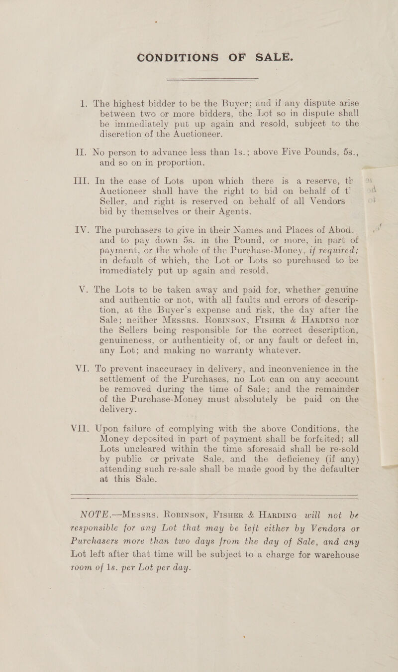 CONDITIONS OF SALE.  1. The highest bidder to be the Buyer; and if any dispute arise between two or more bidders, the Lot so in dispute shall be immediately put up again and resold, subject to the discretion of the Auctioneer. II. No person to advance less than 1s.; above Five Pounds, 5s., and so on in proportion. III. In the case of Lots upon which there is a reserve, th Auctioneer shall have the right to bid on behalf of t' Seller, and right is reserved on behalf of all Vendors bid by themselves or their Agents. IV. The purchasers to give in their Names and Places of Abod. | and to pay down 5s. in the Pound, or more, in part of payment, or the whole of the Purchase-Money, if required; in default of which, the Lot or Lots so purchased to be immediately put up again and resold. V. The Lots to be taken away and paid for, whether genuine and authentic or not, with all faults and errors of desecrip- tion, at the Buyer’s expense and risk, the day after the Sale; neither Messrs. Ropinson, FisHer &amp; HARDING nor the Sellers being responsible for the correct description, -genuineness, or authenticity of, or any fault or defect in, any Lot; and making no warranty whatever. VI. To prevent inaccuracy in delivery, and inconvenience in the settlement of the Purchases, no Lot can on any account be removed during the time of Sale; and the remainder of the Purchase-Money must absolutely be paid on the delivery. VII. Upon failure of complying with the above Conditions, the Money deposited in part of payment shall be forfeited; all Lots uncleared within the time aforesaid shall be re-sold by public or private Sale, and the deficiency (if any) attending such re-sale shall be made good by the defaulter at this Sale.   NOTE.---Mzssrs. Roprnson, Fisuer &amp; Harpine will not be responsible for any Lot that may be left either by Vendors or Purchasers more than two days from the day of Sale, and any Lot left after that time will be subject to a charge for warehouse room of 1s. per Lot per day.