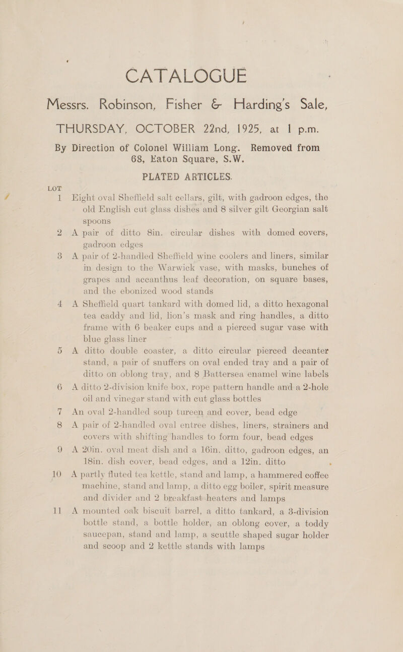 CATALOGUE 10 11 68, Katon Square, S.W. PLATED ARTICLES. Kight oval Sheftield salt cellars, gilt, with gadroon edges, the old English cut glass dishes and 8 silver gilt Georgian salt spoons A pair of ditto 8in. circular dishes with domed covers, gadroon edges A pair of 2-handled Sheffield wine coolers and lners, similar in design to the Warwick vase, with masks, bunches of grapes and accanthus leaf decoration, on square bases, and the ebonized wood stands A Sheffield quart tankard with domed lid, a ditto hexagonal tea caddy and lid, hon’s mask and ring handles, a ditto frame with 6 beaker cups and a pierced sugar vase with blue glass liner A ditto double coaster, a ditto circular pierced decanter stand, a pair of snuffers on oval ended tray and a pair of ditto on oblong tray, and 8 Battersea enamel wine labels A ditto 2-division knife box, rope pattern handle and a 2-hole oil and vinegar stand with cut glass bottles An oval 2-handled soup tureen and cover, bead edge A pair of 2-handled oval entree dishes, liners, strainers and covers with shifting handles to form four, bead edges A 20in. oval meat dish and a 16in. ditto, gadroon edges, an 18in. dish cover, bead edges, and a 12in. ditto ; A partly fluted tea kettle, stand and lamp, a hammered coffee machine, stand and lamp, a ditto egg boiler, spirit measure and divider and 2 breakfast heaters and lamps A mounted oak biscuit barrel, a ditto tankard, a 8-division bottle stand, a bottle holder, an oblong cover, a toddy saucepan, stand and lamp, a scuttle shaped sugar holder and scoop and 2 kettle stands with lamps