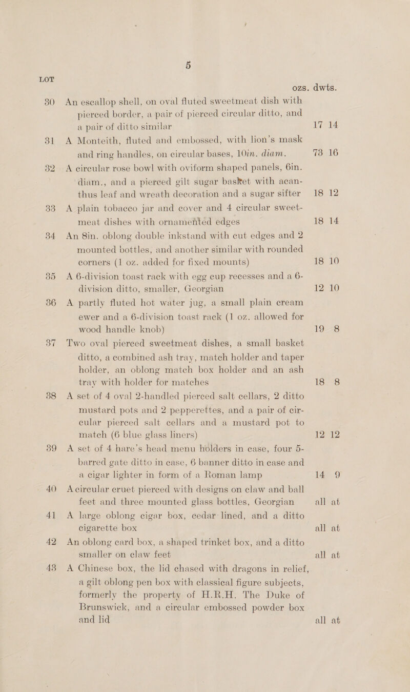 30 B4 37 38 43 OZS An eseallop shell, on oval fluted sweetmeat dish with pierced border, a pair of pierced circular ditto, and a pair of ditto similar A Monteith, fluted and embossed, with lion’s mask and ring handles, on cireular bases, 10imn. diam. A eireular rose bow! with oviform shaped panels, 6in. diam., and a pierced gilt sugar basket with acan- thus leaf and wreath decoration and a sugar sifter A plain tobacco jar and cover and 4 circular sweet- meat dishes with ornamented edges An 8in. oblong double inkstand with cut edges and 2 mounted bottles; and another similar with rounded corners (1 oz. added for fixed mounts) A 6-division toast rack with egg cup recesses and a 6- division ditto, smaller, Georgian A partly fluted hot water jug, a small plain cream ewer and a 6-division toast rack (1 oz. allowed for wood handle knob) Two oval pierced sweetmeat dishes, a small basket ditto, a combined ash tray, match holder and taper holder, an oblong match box holder and an ash tray with holder for matches A set of 4 oval 2-handled pierced salt cellars, 2 ditto mustard pots and 2 pepperettes, and a pair of cir- cular pierced salt cellars and a mustard pot to match (6 blue glass liners) A set of 4 hare’s head menu holders in case, four 5- barred gate ditto in case, 6 banner ditto in case and a cigar lighter in form of a Roman lamp A circular eruet pierced with designs on claw and ball feet and three mounted glass bottles, Georgian A large oblong cigar box, cedar lined, and a ditto cigarette box An oblong card box, a shaped trinket box, and a ditto smaller on claw feet A Chinese box, the lid chased with dragons in relief, a gilt oblong pen box with classical figure subjects, formerly the property of H.R.H. The Duke of Brunswick, and a cireular embossed powder box 18 12 19 18 12 14 all all all at at
