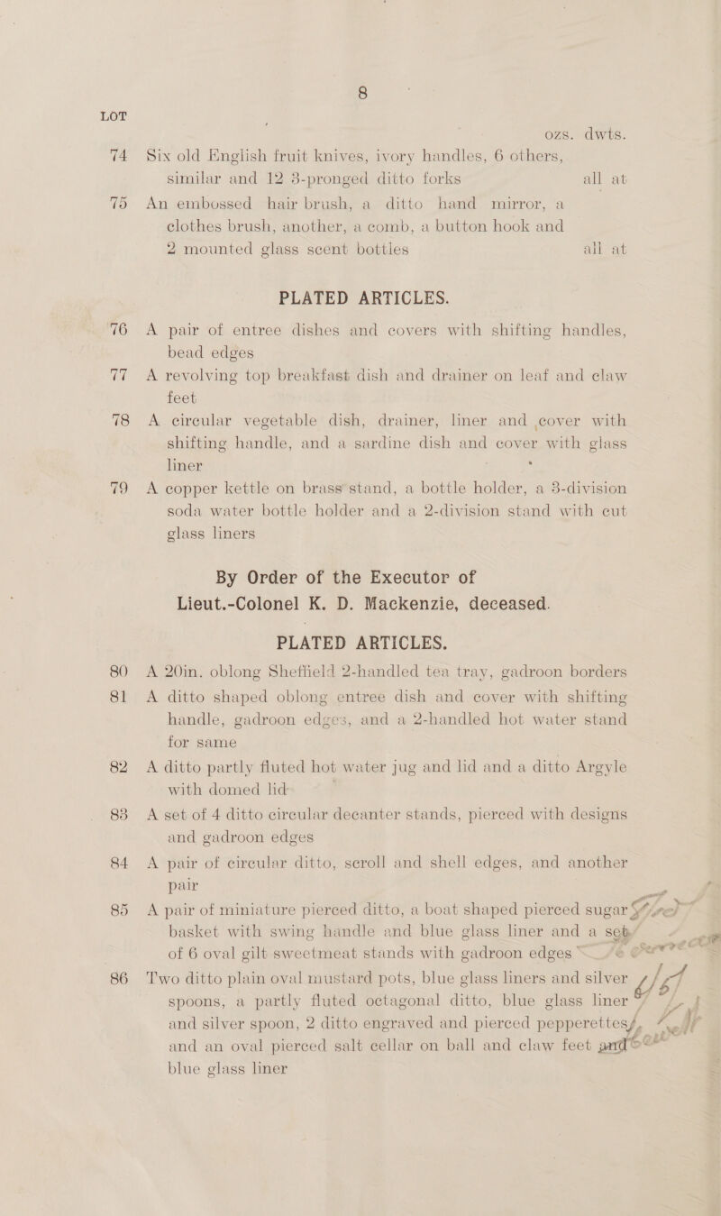 ozs. dwts. 74 Six old English fruit knives, ivory handles, 6 others, similar and 12 8-pronged ditto forks all at 7d An embossed -hair brush; a ditto hand mirror, a clothes brush, another, a comb, a button hook and 2 mounted glass scent bottles all at PLATED ARTICLES. 76 A pair of entree dishes and covers with shifting handles, bead edges 77 A revolving top breakfast dish and drainer on leaf and claw feet 78 A circular vegetable dish, drainer, lner and ,cover with shifting handle, and a sardine dish and cover with glass liner is 79 <A copper kettle on brass stand, a bottle holder, a 8-division soda water bottle holder and a 2-division stand with cut elass liners By Order of the Executor of Lieut.-Colonel K. D. Mackenzie, deceased. PLATED ARTICLES. 80 A 20in. oblong Sheffield 2-handled tea tray, gadroon borders 81 <A ditto shaped oblong entree dish and cover with shifting handle, gadroon edges, and a 2-handled hot water stand for same 82 A ditto partly fluted hot water jug and hd and a ditto Argyle with domed lid 83 A set of 4 ditto circular decanter stands, pierced with designs and gadroon edges 84 A pair of circular ditto, scroll and shell edges, and another pair rl peat basket with swing handle and blue glass liner and a sep’ | of 6 oval gilt sweetmeat stands with gadroon edges» | | 86 Two ditto plain oval mustard pots, blue glass liners and silver / 4 spoons, a partly fluted octagonal ditto, blue glass liner */ : and an oval pierced salt cellar on ball and claw feet aard>** blue glass liner