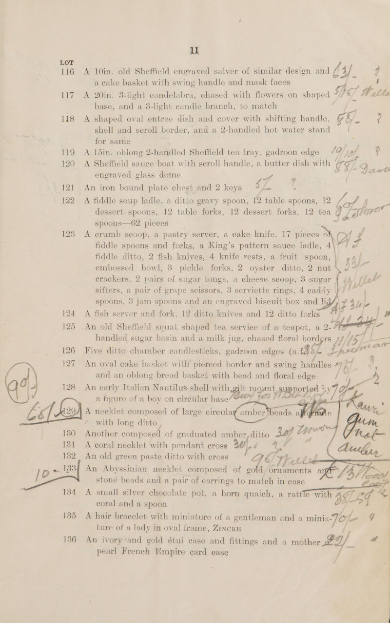 116 nae 118   11 A 10in. old Sheffield engraved salver of similar design and / Ci/. q a cake basket with swing handle and mask faces ‘a A 20in. 8-light candelabra, chased with flowers on shaped 587 Wh ile base, and a 8-light candle branch, to match 3 - A shaped oval entree dish and cover with shifting handle, § by. Y shell and scroll border, and a 2-handled hot water stand | for same A 15in. oblong 2-handled Sheffield tea tray, gadroon edge 19/) ? A Sheffield sauce boat with seroll handle, a butter dish with | ¢g 7 2 engraved glass dome a Jae An iron bound plate chest and 2 keys of ‘ A fiddle soup ladle, a ditto gravy spoon, 12 table spoons, 12 / fj ~ dessert spoons, 12 table forks, 12 dessert forks, 12 tea d (Grae spoons—62 pieces a , A crumb scoop, a pastry server, a cake knife, 17 suomi “\f f fiddle spoons and forks, a King’s pattern sauce ladle, 4 ar é       fiddle ditto, 2 fish knives, 4 knife rests, a fruit spoon, | pap embossed bowl, 3 pickle forks, 2 oyster eke 27 mut UC 59 | crackers, 2 pairs of sugar tongs, a cheese scoop, 3 sugar } | hk ‘sifters, a pair of grape scissors, 8 serviette rings, 4 caddy |i’, spoons, 8 jam spoons and an engraved biscuit box and hi i $b L . A fish server and fork, 12 ditto knives and 12 ditto forks ph j, , pe | of An old Sheffield squat shaped tea service of a teapot, a 2- # ) handled sugar basin and a milk jug, chased floral bordgrs HM) LY) 7 | = Five ditto chamber candlesticks, gadroon edges (a. 952 fo Z pscsr An oval cake basket with pierced border and swing hanales #7 yas &lt;i, and. an oblong bread basket with bead and floral edge / 3 op) i An early Italian Nautilus shell with gilt mount, psy ported 79 a figure of a boy on circular base eY Fed PF A an. £     prefers Another composed of graduated amber, ditto jaf Lt . A coral necklet with pendant cross 47 a f qe a | An old green paste ditto with cross i PS 7 yA (4 If 4 4 Sere stoné beads and a pair of earrings to match in case a we, A small silver chocolate pot, a horn quaich, a rattle with 3x ce &lt; coral and a spoon pa &lt;9 |  A hair bracelet with miniature of a gentleman and a minia Jey to GF ture of a lady in oval frame, ZINCKE An ivory-and gold étui case and fittings and a mother BO/_ * pearl French Empire card case /