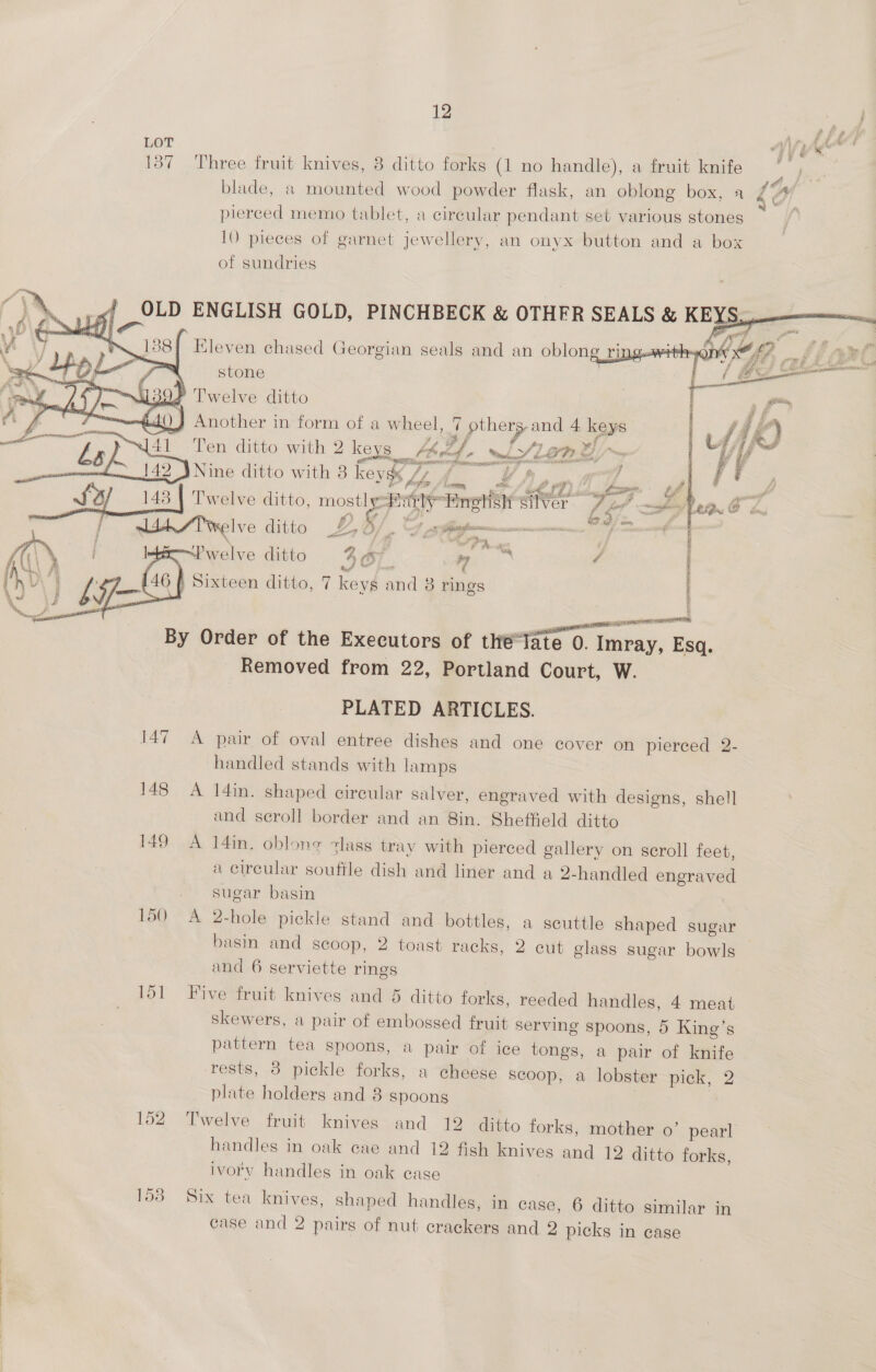 12 157 Three fruit knives, 8 ditto forks (1 no handle), a fruit knife blade, a mounted wood powder flask, an oblong box, a pierced memo tablet, a circular pendant set various stones 10 pieces of garnet jewellery, an onyx button and a box of sundries    \ a 188], Eleven chased Georgian seals and an oblong ring.with q ‘ee f- stone | = 4=\ P Twelve ditto Another in form of a wheel, 7 others. and 4 keys 4 —— < = ‘7? 4 f fz f en “\]41 Ten ditto with 2 keys A ede wiSLOP a ‘gents 7 canara prety Ls o oH £142 3 Nine ditto with 8 keyg« /” / yf mes j PF set? hoon. Psy ease tow ae oa’ : i f 2) 143 | Twelve ditto, ae ot eHrehish silver Ti =» Tea i s t +e } ee bad Ef. cm, va w4h/Twelve ditto % 3/. &amp;, arr ‘aera scpaceoth Paste) ese  \ j ; en ae ae é j . Ps] S$  F: LPwelve ditto 4a yy ¢ 46 f Sixteen ditto, 7 keys and 8 rings ENR LTE TOE EO Ke a) spp aL REO, By Order of the Executors of thte“Tate 0. Imray, Esq. _ Removed from 22, Portland Court, W. PLATED ARTICLES. 147 A pair of oval entree dishes and one cover on pierced 2- handled stands with lamps 148 A 14in. shaped circular salver, engraved with designs, shell and scroll border and an 8in. Sheffield ditto 149 A 14in. oblong zlass tray with pierced gallery on scroll feet, a circular soufile dish and liner and a 2-handled engraved sugar basin 150 A 2-hole pickle stand and bottles, a scuttle shaped sugar basin and scoop, 2 toast racks, 2 cut glass sugar bowls | and 6 serviette rings 151 Five fruit knives and 5 ditto forks, reeded handles, 4 meat skewers, a pair of embossed fruit serving spoons, 5 King’s pattern tea spoons, a pair of ice tongs, a pair of knife rests, 3 pickle forks, a cheese scoop, a lobster pick, 2 plate holders and 8 spoons | 152 Twelve fruit knives and 12 ditto forks, mother 0’ pearl handles in oak cae and 12 fish knives and 12 ditto forks, ivory handles in oak case 158 Six tea knives, shaped handles, in case, 6 ditto similar in case and 2 pairs of nut crackers and 2 picks in case