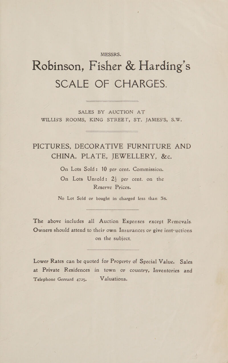 MESSRS. Robinson, Fisher &amp; Harding’s SCALE OF CHARGES:   SALES BY -@VCTION AT WILLIS'S: ROOMS, KING. STREET, ST. JAMESS, .S.W.   PICTURES, DECORATIVE FURNITURE AND CHINA, PLATE, JEWELLERY, gc. On Lots Sold: 10 per cent. Commission. On Lots Unsold: 24 per cent. on the Reserve Prices. No Lot Sold or bought in charged less than 5s. The above includes all Auction Expenses except Removals. Owners should attend to their own Insurances or give inst-uctions on the subject.  Lower Rates can be quoted for Property of Special Value. Sales at Private Residences in town or country, Inventories and Telephone Gerrard 4725. Valuations.