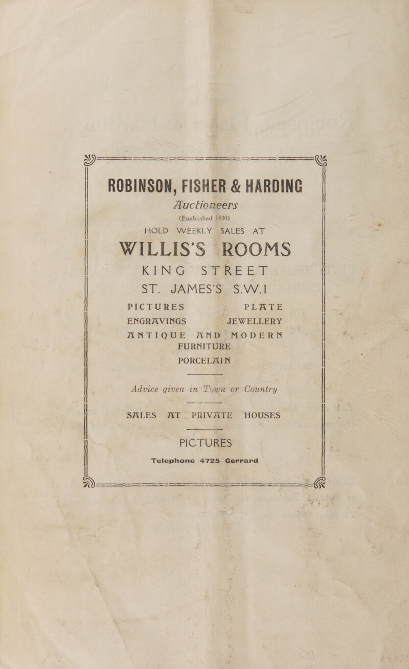    ROBINSON, FISHER &amp; HARDING Auctioneers (Established 1830) HOLD WEEKLY SALES AT WILLIS’S ROOMS “KING Se EST ST. JAMES’S S.W.1 PICTURES Z PLATE | | | | exGeavines gE weLLERY | ANTIQUE AND MODERN FURNITURE PORCELAIN  Advice given wn Trayn or Country  SALES AT. PRIVATE HOUSES ee eee emanaee b PICTURES Telephone 4725 Gerrard   nn eS 8 ee          